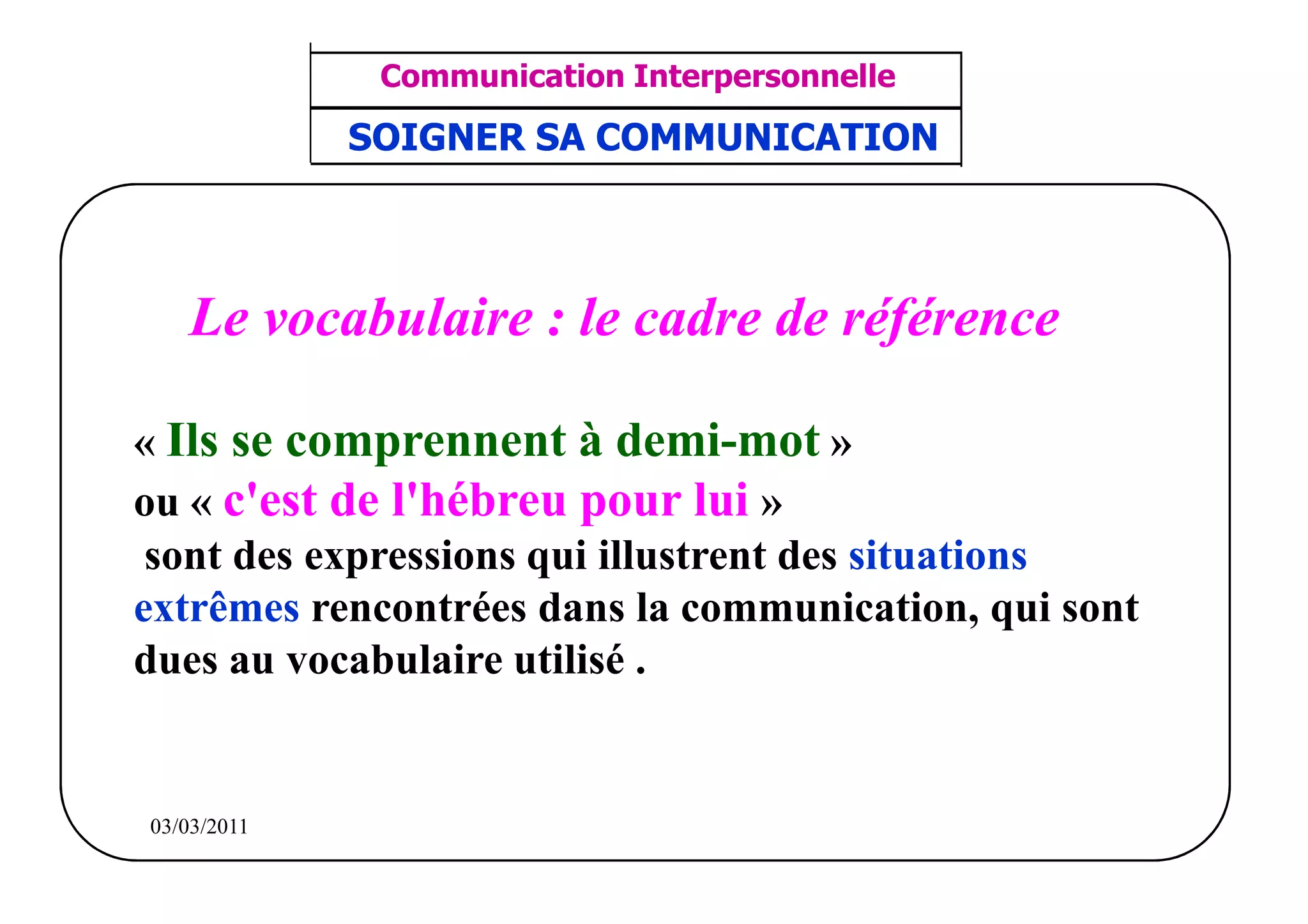 ‫مشف‬
          GROUPE OCP
                                     Communication Interpersonnelle    TR N° 40/57
Direction des Ressources Humaines      ANIMATION D'EQUIPE             PP/OCP/CI/02-02
      Département Formation
et Perfectionnement OE et TAMCA     SOIGNER SA COMMUNICATION



                  Le vocabulaire : le cadre de référence

       « Ils se comprennent à demi-mot »
       ou « c'est de l'hébreu pour lui »
        sont des expressions qui illustrent des situations
       extrêmes rencontrées dans la communication, qui sont
       dues au vocabulaire utilisé .


          03/03/2011
 