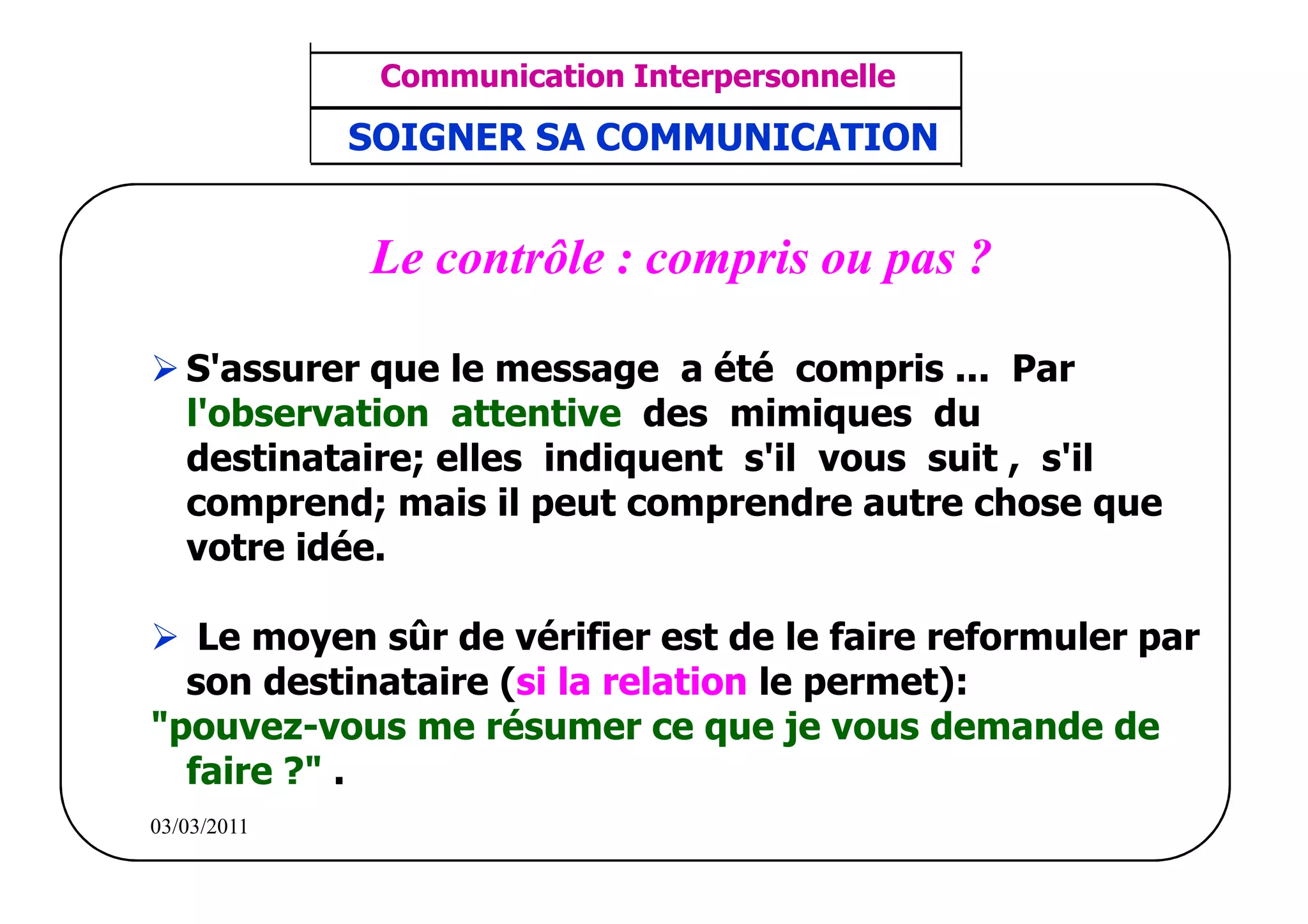‫مشف‬
          GROUPE OCP
                                     Communication Interpersonnelle    TR N° 43/57
Direction des Ressources Humaines      ANIMATION D'EQUIPE             PP/OCP/CI/02-02
      Département Formation
et Perfectionnement OE et TAMCA     SOIGNER SA COMMUNICATION


                                    Le contrôle : compris ou pas ?

                 S'assurer que le message a été compris ... Par
                 l'observation attentive des mimiques du
                 destinataire; elles indiquent s'il vous suit , s'il
                 comprend; mais il peut comprendre autre chose que
                 votre idée.

             Le moyen sûr de vérifier est de le faire reformuler par
            son destinataire (si la relation le permet):
          "pouvez-vous me résumer ce que je vous demande de
            faire ?" .
          03/03/2011
 