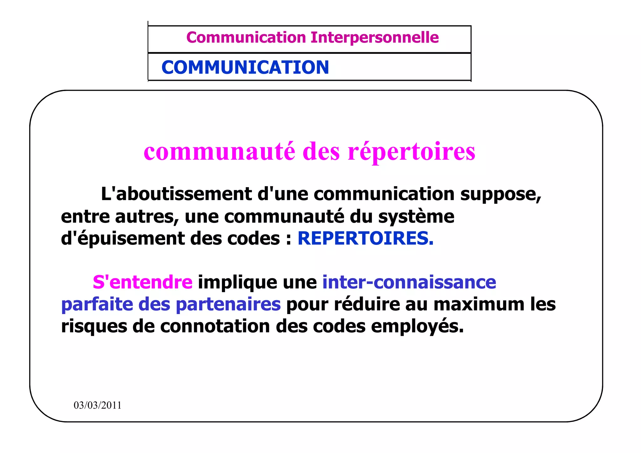 ‫مشف‬
          GROUPE OCP
                                       Communication Interpersonnelle    TR N° 5/57
Direction des Ressources Humaines       ANIMATION D'EQUIPE              PP/OCP/CI/02-02
      Département Formation
et Perfectionnement OE et TAMCA      COMMUNICATION



                                    communauté des répertoires
         L'aboutissement d'une communication suppose,
     entre autres, une communauté du système
     d'épuisement des codes : REPERTOIRES.

         S'entendre implique une inter-connaissance
     parfaite des partenaires pour réduire au maximum les
     risques de connotation des codes employés.



          03/03/2011
 
