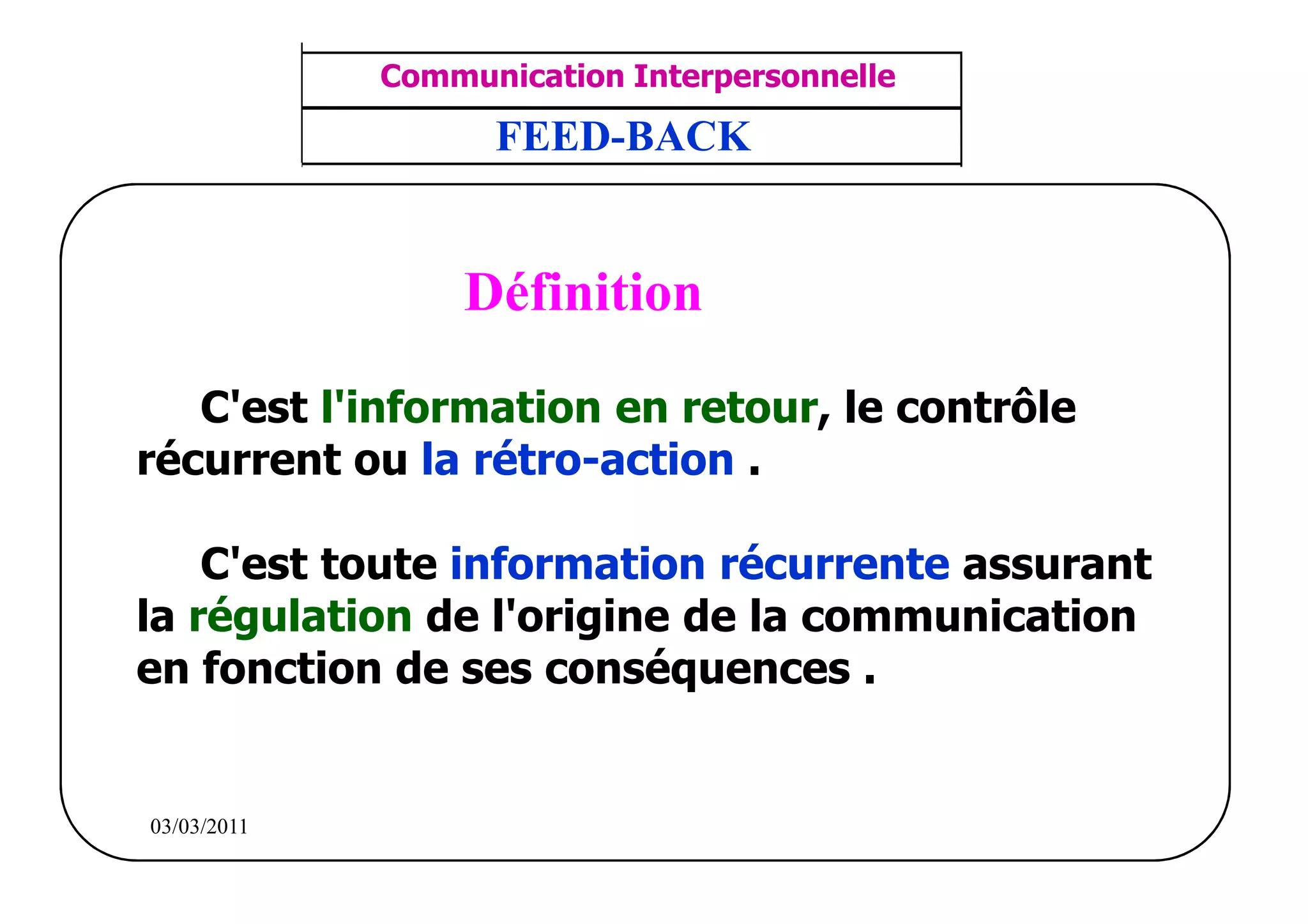 ‫مشف‬
          GROUPE OCP
                                    Communication Interpersonnelle    TR N° 6/57
Direction des Ressources Humaines    ANIMATION D'EQUIPE              PP/OCP/CI/02-02
      Département Formation
et Perfectionnement OE et TAMCA           FEED-BACK


                                        Définition

          C'est l'information en retour, le contrôle
       récurrent ou la rétro-action .

           C'est toute information récurrente assurant
       la régulation de l'origine de la communication
       en fonction de ses conséquences .


          03/03/2011
 