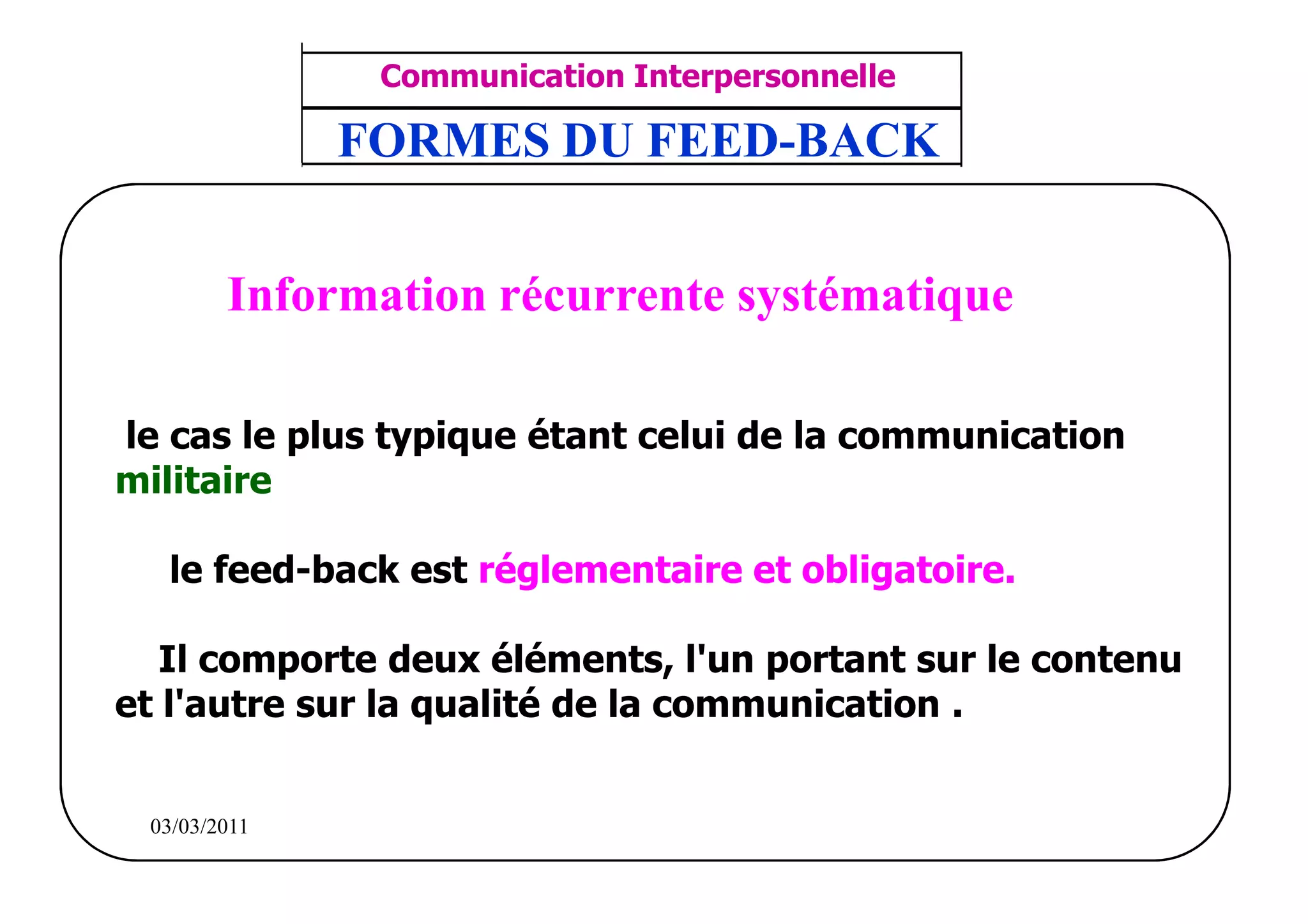‫مشف‬
          GROUPE OCP
                                     Communication Interpersonnelle    TR N° 8/57
Direction des Ressources Humaines     ANIMATION D'EQUIPE              PP/OCP/CI/02-02
      Département Formation
et Perfectionnement OE et TAMCA
                                    FORMES DU FEED-BACK


                         Information récurrente systématique

   le cas le plus typique étant celui de la communication
   militaire

              le feed-back est réglementaire et obligatoire.

      Il comporte deux éléments, l'un portant sur le contenu
   et l'autre sur la qualité de la communication .


          03/03/2011
 