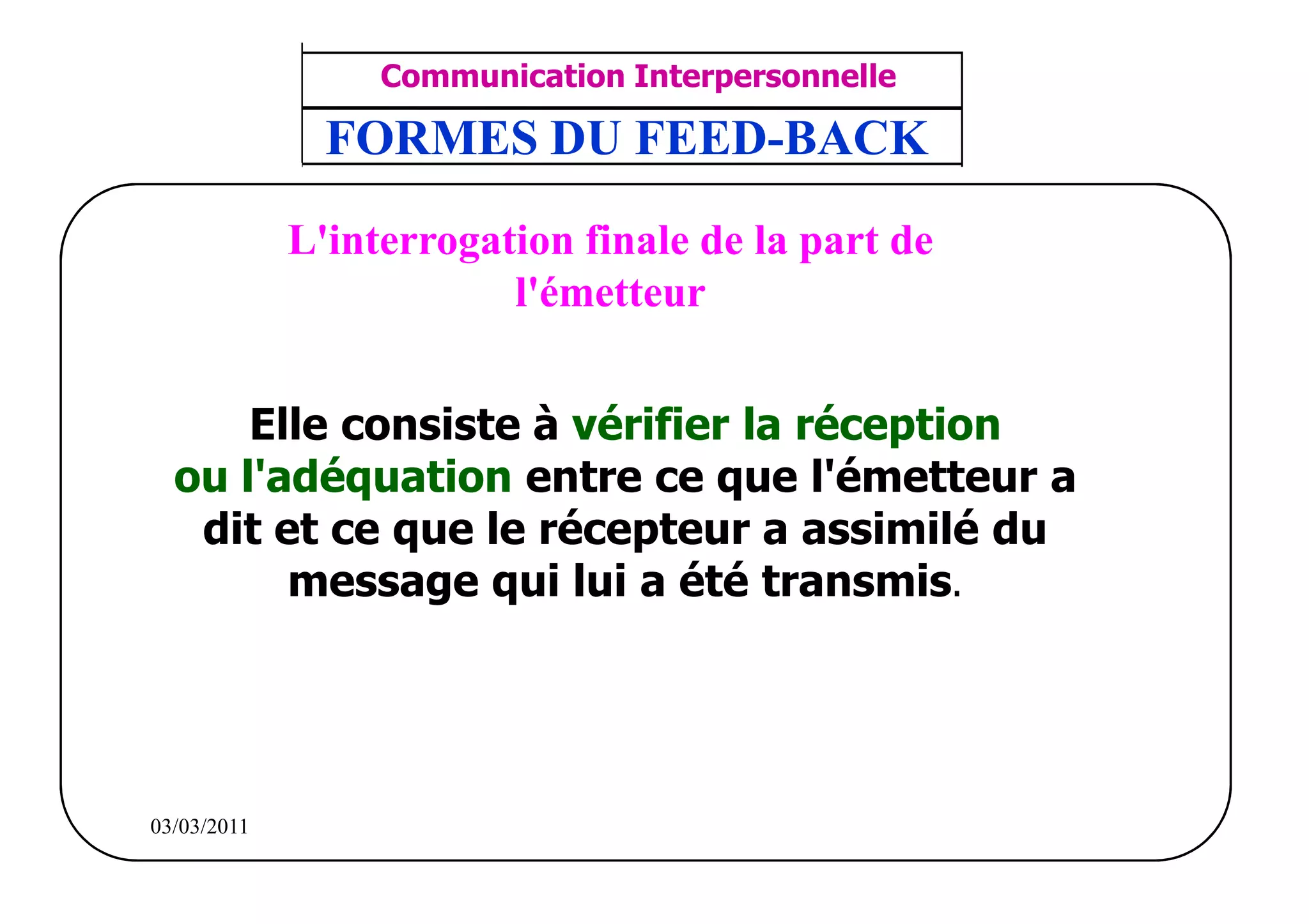 ‫مشف‬
          GROUPE OCP
                                         Communication Interpersonnelle     TR N° 9/57
Direction des Ressources Humaines         ANIMATION D'EQUIPE               PP/OCP/CI/02-02
      Département Formation
et Perfectionnement OE et TAMCA
                                      FORMES DU FEED-BACK

                                    L'interrogation finale de la part de
                                                l'émetteur


                   Elle consiste à vérifier la réception
               ou l'adéquation entre ce que l'émetteur a
                dit et ce que le récepteur a assimilé du
                     message qui lui a été transmis.




          03/03/2011
 