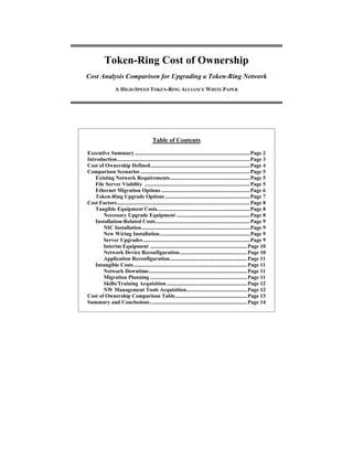 Token-Ring Cost of Ownership
Cost Analysis Comparison for Upgrading a Token-Ring Network
A HIGH-SPEED TOKEN-RING ALLIANCE WHITE PAPER
Table of Contents
Executive Summary ...................................................................................Page 2
Introduction................................................................................................Page 3
Cost of Ownership Defined........................................................................Page 4
Comparison Scenarios ...............................................................................Page 5
Existing Network Requirements..........................................................Page 5
File Server Viability ............................................................................Page 5
Ethernet Migration Options ................................................................Page 6
Token-Ring Upgrade Options .............................................................Page 7
Cost Factors................................................................................................Page 8
Tangible Equipment Costs...................................................................Page 8
Necessary Upgrade Equipment .....................................................Page 8
Installation-Related Costs....................................................................Page 9
NIC Installation..............................................................................Page 9
New Wiring Installation.................................................................Page 9
Server Upgrades .............................................................................Page 9
Interim Equipment ......................................................................Page 10
Network Device Reconfiguration.................................................Page 10
Application Reconfiguration........................................................Page 11
Intangible Costs..................................................................................Page 11
Network Downtime.......................................................................Page 11
Migration Planning ......................................................................Page 11
Skills/Training Acquisition ..........................................................Page 12
NW Management Tools Acquisition............................................Page 12
Cost of Ownership Comparison Table....................................................Page 13
Summary and Conclusions......................................................................Page 14
 