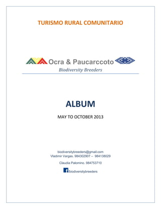 TURISMO RURAL COMUNITARIO

Ocra & Paucarccoto
Biodiversity Breeders

ALBUM
MAY TO OCTOBER 2013

biodiversitybreeders@gmail.com
Vladimir Vargas. 984302907 – 984138029
Claudia Palomino. 984753710
/biodiversitybreeders

 