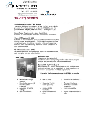 TR-CPQ SERIES
All-in-One Advanced CPE Model
Tranzeo is pleased to announce our all new TR-CPQ series 2.4 GHz
products. A worthy successor to our popular CPE200 series, this
powerful Client Adapter (CPE) features NAT Routing and QOS!

Lower Power Requirements – Less than 4 Watts
Excellent for solar and other alternative power source installations

Client NAT Router with QOS
Full QOS on this client device gives you all the control necessary for a
smooth running wireless network. Turn on the auto-classification for
worry free shaping of real-time, interactive traffic, such as gaming,
VoIP and video teleconferencing. Or create custom rules based on
your individual needs.

Wi-Fi Protected Access (WPA)
WPA improves on the security features of WEP. It includes improved
data encryption and user authentication.

                                        Alignment LEDs
                                        Now you can align your client
                                        installations without having to log into the radio. Get visual signal
                                        strength at a glance by using this great new feature.

                                        Controllable High Gain Output
                                        All radios have +23 dBm of output. Great for long distance client
                                        applications. Power can be scaled back for closer installations to
                                        avoid noise issues and to meet FCC requirements.

                                             Plus all of the features that made the CPE200 so popular



    •   Multiple MAC Bridge                 •   DHCP Client                         •   128bit WEP, WPA/WPA2
        Support
    •   Remote Management &                 •   Grounding Post for                  •   Transient Discharge
        Remote Update                           easier grounding                        Protection (Tested to
        Capability                                                                      2200volts)
    •   Adjustable RTS/CTS                  •   Outdoor CAT5                        •   High Output LEDs
        settings                                Connector
    •   Web Management                      •   Power over Ethernet                 •   Signal and Noise levels in
                                                (PoE)                                   dBm




                                 19473 Fraser Way, Pitt Meadows, BC, Canada V3Y 2V4
               T: 604.460.6002 • F: 604.460.6005 • Toll Free: 1.866.872.6936 • Website: www.tranzeo.com
                             © Tranzeo Wireless Technologies. All rights reserved. E & OE.
                                                                                                          TR0022a-01
 
