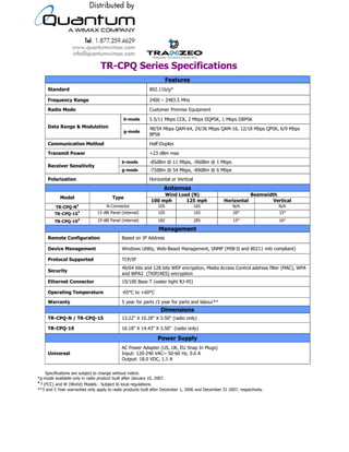 TR-CPQ Series Specifications
                                                                     Features
     Standard                                              802.11b/g*

     Frequency Range                                       2400 – 2483.5 MHz

     Radio Mode                                            Customer Premise Equipment

                                              b-mode       5.5/11 Mbps CCK, 2 Mbps DQPSK, 1 Mbps DBPSK
     Data Range & Modulation                               48/54 Mbps QAM-64, 24/36 Mbps QAM-16, 12/18 Mbps QPSK, 6/9 Mbps
                                              g-mode
                                                           BPSK

     Communication Method                                  Half-Duplex

     Transmit Power                                        +23 dBm max
                                            b-mode         -85dBm @ 11 Mbps, -90dBm @ 1 Mbps
     Receiver Sensitivity
                                            g-mode         -72dBm @ 54 Mbps, -89dBm @ 6 Mbps
     Polarization                                          Horizontal or Vertical
                                                                  Antennas
                                                                Wind Load (N)                                   Beamwidth
           Model                       Type
                                                           100 mph      125 mph                   Horizontal            Vertical
                    ●               N-Connector                105                  165               N/A                   N/A
         TR-CPQ-N
                     ●         15 dBi Panel (internal)         105                  165                20°                  33°
        TR-CPQ-15
                     ●         19 dBi Panel (internal)         182                  285                15°                  16°
        TR-CPQ-19
                                                               Management
     Remote Configuration                   Based on IP Address

     Device Management                      Windows Utility, Web-Based Management, SNMP (MIB-II and 80211 mib compliant)

     Protocol Supported                     TCP/IP
                                            40/64 bits and 128 bits WEP encryption, Media Access Control address filter (MAC), WPA
     Security
                                            and WPA2 (TKIP/AES) encryption
     Ethernet Connector                     10/100 Base T (water tight RJ-45)

     Operating Temperature                  -65°C to +60°C

     Warranty                               5 year for parts /3 year for parts and labour**
                                                                Dimensions
     TR-CPQ-N / TR-CPQ-15                   13.22" X 10.28" X 3.50" (radio only)

     TR-CPQ-19                              16.18" X 14.43" X 3.50" (radio only)

                                                               Power Supply
                                            AC Power Adapter (US, UK, EU Snap In Plugs)
     Universal                              Input: 120-240 VAC~ 50-60 Hz, 0.6 A
                                            Output: 18.0 VDC, 1.1 A

     Specifications are subject to change without notice.
*g-mode available only in radio product built after January 10, 2007.
●
  f (FCC) and W (World) Models - Subject to local regulations.
**3 and 5 Year warranties only apply to radio products built after December 1, 2006 and December 31 2007, respectively.



                                            19473 Fraser Way, Pitt Meadows, BC, Canada V3Y 2V4
                          T: 604.460.6002 • F: 604.460.6005 • Toll Free: 1.866.872.6936 • Website: www.tranzeo.com
                                        © Tranzeo Wireless Technologies. All rights reserved. E & OE.
                                                                                                                          TR0022a-01
 