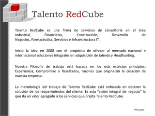 Talento RedCube
Talento RedCube es una firma de servicios de consultoría en el área
Industrial,      Financieras,           Construcción,   Desarrollo de
Negocios, Farmacéutica, Servicios e Infraestructura IT.

Inicio la idea en 2008 con el propósito de ofrecer al mercado nacional e
internacional soluciones integrales en adquisición de talento y Headhunting.

Nuestra Filosofía de trabajo está basada en los más estrictos principios;
Experiencia, Compromiso y Resultados, razones que originaron la creación de
nuestra empresa.

La metodología del trabajo de Talento RedCube está enfocada en obtener la
solución de los requerimientos del cliente. Es esta “visión integral de negocio” la
que da un valor agregado a los servicios que presta Talento RedCube.


                                                                           FPTRC-01003
 