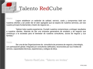 Talento RedCube
Misión
            Lograr establecer un estándar de calidad, servicio, costo y compromiso total con
nuestros clientes y así poder dar el valor agregado que se espera de nuestros servicios, por eso
nuestra principio fundamental y misión de negocio es ...

           “Aplicar toda nuestra experiencia, Cumplir nuestros compromisos y entregar resultados
a nuestros clientes. Además de Ser una empresa generadora de empleos y de negocio que
contribuya a la sociedad para el bienestar de nuestros consultores, socios de negocio y sus
familias.”


Visión
            Ser una de las Organizaciones de consultoría de procesos de negocio y tecnología,
con participación global, integrada por consultores calificados, reconocidos por sus niveles de
servicio, capacidades técnicas, experiencias y códigos de ética.




                      Talento RedCube. “Talento sin limites“
                                                                                           FPTRC-01003
 