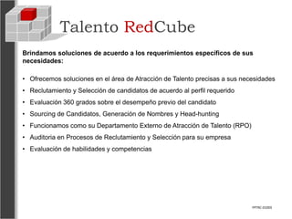 Talento RedCube
Brindamos soluciones de acuerdo a los requerimientos específicos de sus
necesidades:

• Ofrecemos soluciones en el área de Atracción de Talento precisas a sus necesidades
• Reclutamiento y Selección de candidatos de acuerdo al perfil requerido
• Evaluación 360 grados sobre el desempeño previo del candidato
• Sourcing de Candidatos, Generación de Nombres y Head-hunting
• Funcionamos como su Departamento Externo de Atracción de Talento (RPO)
• Auditoria en Procesos de Reclutamiento y Selección para su empresa
• Evaluación de habilidades y competencias




                                                                            FPTRC-01003
 