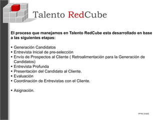 Talento RedCube
El proceso que manejamos en Talento RedCube esta desarrollado en base
a las siguientes etapas:

 Generación Candidatos
 Entrevista Inicial de pre-selección
 Envío de Prospectos al Cliente ( Retroalimentación para la Generación de
  Candidatos)
 Entrevista Profunda
 Presentación del Candidato al Cliente.
 Evaluación
 Coordinación de Entrevistas con el Cliente.

 Asignación.




                                                                      FPTRC-01003
 