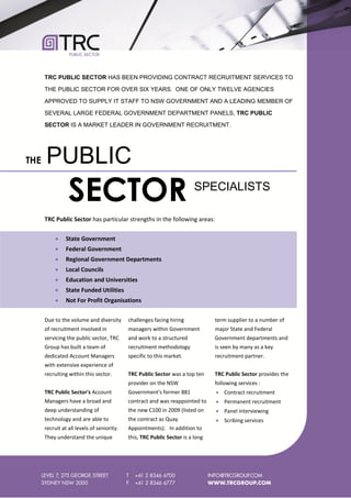 TRC PUBLIC SECTOR HAS BEEN PROVIDING CONTRACT RECRUITMENT SERVICES TO

      THE PUBLIC SECTOR FOR OVER SIX YEARS. ONE OF ONLY TWELVE AGENCIES

      APPROVED TO SUPPLY IT STAFF TO NSW GOVERNMENT AND A LEADING MEMBER OF

      SEVERAL LARGE FEDERAL GOVERNMENT DEPARTMENT PANELS, TRC PUBLIC

      SECTOR IS A MARKET LEADER IN GOVERNMENT RECRUITMENT.




THE   PUBLIC
                 SECTOR                                                  SPECIALISTS

      TRC Public Sector has particular strengths in the following areas:

               State Government
               Federal Government
               Regional Government Departments
               Local Councils
               Education and Universities
               State Funded Utilities
               Not For Profit Organisations

      Due to the volume and diversity       challenges facing hiring            term supplier to a number of
      of recruitment involved in            managers within Government          major State and Federal
      servicing the public sector, TRC      and work to a structured            Government departments and
      Group has built a team of             recruitment methodology             is seen by many as a key
      dedicated Account Managers            specific to this market.            recruitment partner.
      with extensive experience of
      recruiting within this sector.        TRC Public Sector was a top ten     TRC Public Sector provides the
                                            provider on the NSW                 following services :
      TRC Public Sector's Account           Government's former 881              Contract recruitment
      Managers have a broad and             contract and was reappointed to      Permanent recruitment
      deep understanding of                 the new C100 in 2009 (listed on      Panel interviewing
      technology and are able to            the contract as Quay                 Scribing services
      recruit at all levels of seniority.   Appointments). In addition to
      They understand the unique            this, TRC Public Sector is a long
 
