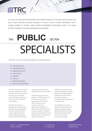 PUBLIC SECTOR




TRC PUBLIC SECTOR HAS BEEN PROVIDING RECRUITMENT SERVICES TO THE PUBLIC SECTOR SINCE 2004.
ONE OF ONLY EIGHTEEN AGENCIES APPROVED TO SUPPLY IT STAFF TO NSW GOVERNMENT AND A
LEADING MEMBER OF SEVERAL LARGE FEDERAL GOVERNMENT DEPARTMENT PANELS, TRC PUBLIC
SECTOR IS A MARKET LEADER IN GOVERNMENT RECRUITMENT.




THE               PUBLIC                                                    SECTOR



                        SPECIALISTS
TRC Public Sector has particular strengths in the following areas:


        State Government
        Federal Government
        Regional Government
        Local Councils
        Education
        Transport
        State Funded Utilities
        Not For Profit Organisations



Due to the volume and diversity of     work to a structured recruitment           TRC Public Sector has built a solid
recruitment involved in servicing      methodology specific to this market.       portfolio of completed recruitment
the public sector, TRC Public Sector                                              projects in this market, all of which
has built a team of dedicated          TRC Public Sector was a top ten            contribute to its ever-increasing
Account Managers with extensive        provider on the NSW Government's           reputation for expertise,
experience of recruiting within        former 881 contract and was                result-delivery and unrivalled service
this marketplace.                      reappointed to the new C100 in             in the public sector.
                                       2009. The division is the IT
TRC Public Sector's Account            component of the Quay                      This credibility and experience
Managers have a broad and deep         Appointments Consortium. In                combined with an extensive list of
understanding of technology and        addition to this, TRC Public Sector is     public sector preferred supplier
are able to recruit at all levels of   a long term supplier to a number of        agreements had led to TRC Public
seniority. They understand the         major State and Federal Government         Sector being one of the premier
unique challenges facing hiring        departments and is seen by many as         Government recruitment
managers within Government and         a key recruitment partner.                 consultancies in Australia.




   LEVEL 15, 1 CASTLEREAGH STREET
   LEVEL 15, 1 CASTLEREAGH STREET                             T
                                                              T     +61 2 8346 6700
                                                                    +61 2 8346 6700                             INFO@TRCGROUP.COM
                                                                                                                INFO@TRCGROUP.COM
   SYDNEY NSW 2000
   SYDNEY NSW 2000                                            F
                                                              F     +61 2 8346 6777
                                                                    +61 2 8346 6777                             TRCGROUP.COM
                                                                                                                TRCGROUP.COM
 