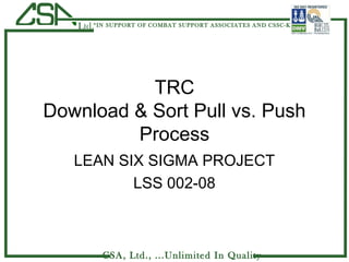 CSA, Ltd., ...Unlimited In Quality
Ltd.“IN SUPPORT OF COMBAT SUPPORT ASSOCIATES AND CSSC-K”
TRC
Download & Sort Pull vs. Push
Process
LEAN SIX SIGMA PROJECT
LSS 002-08
 