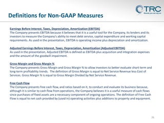 Definitions for Non-GAAP Measures
26
Earnings Before Interest, Taxes, Depreciation, Amortization (EBITDA)
The Company presents EBITDA because it believes that it is a useful tool for the Company, its lenders and its
investors to measure the Company’s ability to meet debt service, capital expenditure and working capital
requirements. As used in the presentation, EBITDA is operating income plus depreciation and amortization.
Adjusted Earnings Before Interest, Taxes, Depreciation, Amortization (Adjusted EBITDA)
As used in the presentation, Adjusted EBITDA is defined as EBITDA plus acquisition and integration expenses
and the amount of the goodwill impairment.
Gross Margin and Gross Margin %
The Company presents Gross Margin and Gross Margin % to allow investors to better evaluate short-term and
long-term profitability trends. The definition of Gross Margin is equal to Net Service Revenue less Cost of
Services. Gross Margin % is equal to Gross Margin Divided by Net Service Revenue.
Free Cash Flow
The Company presents free cash flow, and ratios based on it, to conduct and evaluate its business because,
although it is similar to cash flow from operations, the Company believes it is a useful measure of cash flows
since purchases of fixed assets are a necessary component of ongoing operations. The definition of Free Cash
Flow is equal to net cash provided by (used in) operating activities plus additions to property and equipment.
 