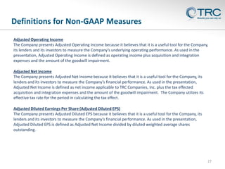 Definitions for Non-GAAP Measures
27
Adjusted Operating Income
The Company presents Adjusted Operating Income because it believes that it is a useful tool for the Company,
its lenders and its investors to measure the Company’s underlying operating performance. As used in the
presentation, Adjusted Operating Income is defined as operating income plus acquisition and integration
expenses and the amount of the goodwill impairment.
Adjusted Net Income
The Company presents Adjusted Net Income because it believes that it is a useful tool for the Company, its
lenders and its investors to measure the Company’s financial performance. As used in the presentation,
Adjusted Net Income is defined as net income applicable to TRC Companies, Inc. plus the tax effected
acquisition and integration expenses and the amount of the goodwill impairment. The Company utilizes its
effective tax rate for the period in calculating the tax effect.
Adjusted Diluted Earnings Per Share (Adjusted Diluted EPS)
The Company presents Adjusted Diluted EPS because it believes that it is a useful tool for the Company, its
lenders and its investors to measure the Company’s financial performance. As used in the presentation,
Adjusted Diluted EPS is defined as Adjusted Net Income divided by diluted weighted average shares
outstanding.
 