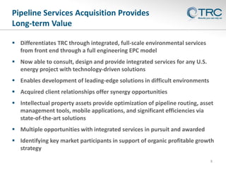 8
Pipeline Services Acquisition Provides
Long-term Value
 Differentiates TRC through integrated, full-scale environmental services
from front end through a full engineering EPC model
 Now able to consult, design and provide integrated services for any U.S.
energy project with technology-driven solutions
 Enables development of leading-edge solutions in difficult environments
 Acquired client relationships offer synergy opportunities
 Intellectual property assets provide optimization of pipeline routing, asset
management tools, mobile applications, and significant efficiencies via
state-of-the-art solutions
 Multiple opportunities with integrated services in pursuit and awarded
 Identifying key market participants in support of organic profitable growth
strategy
 
