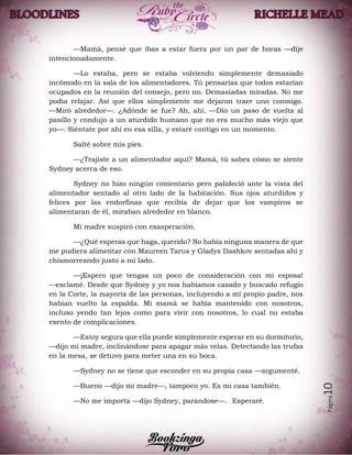 Página10
—Mamá, pensé que ibas a estar fuera por un par de horas —dije
intencionadamente.
—Lo estaba, pero se estaba volviendo simplemente demasiado
incómodo en la sala de los alimentadores. Tú pensarías que todos estarían
ocupados en la reunión del consejo, pero no. Demasiadas miradas. No me
podía relajar. Así que ellos simplemente me dejaron traer uno conmigo.
—Miró alrededor—. ¿Adónde se fue? Ah, ahí. —Dio un paso de vuelta al
pasillo y condujo a un aturdido humano que no era mucho más viejo que
yo—. Siéntate por ahí en esa silla, y estaré contigo en un momento.
Salté sobre mis pies.
—¿Trajiste a un alimentador aquí? Mamá, tú sabes cómo se siente
Sydney acerca de eso.
Sydney no hizo ningún comentario pero palideció ante la vista del
alimentador sentado al otro lado de la habitación. Sus ojos aturdidos y
felices por las endorfinas que recibía de dejar que los vampiros se
alimentaran de él, miraban alrededor en blanco.
Mi madre suspiró con exasperación.
—¿Qué esperas que haga, querido? No había ninguna manera de que
me pudiera alimentar con Maureen Tarus y Gladys Dashkov sentadas ahí y
chismorreando justo a mi lado.
—¡Espero que tengas un poco de consideración con mi esposa!
—exclamé. Desde que Sydney y yo nos habíamos casado y buscado refugio
en la Corte, la mayoría de las personas, incluyendo a mi propio padre, nos
habían vuelto la espalda. Mi mamá se había mantenido con nosotros,
incluso yendo tan lejos como para vivir con nosotros, lo cual no estaba
exento de complicaciones.
—Estoy segura que ella puede simplemente esperar en su dormitorio,
—dijo mi madre, inclinándose para apagar más velas. Detectando las trufas
en la mesa, se detuvo para meter una en su boca.
—Sydney no se tiene que esconder en su propia casa —argumenté.
—Bueno —dijo mi madre—, tampoco yo. Es mi casa también.
—No me importa —dijo Sydney, parándose—. Esperaré.
 