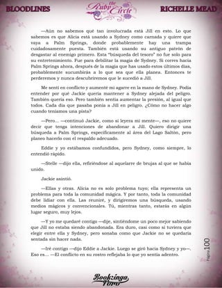 Página100
—Aún no sabemos qué tan involucrada está Jill en esto. Lo que
sabemos es que Alicia está usando a Sydney como carnada y quiere que
vaya a Palm Springs, donde probablemente hay una trampa
cuidadosamente puesta. También está usando su antiguo patrón de
desgastar al enemigo primero. Esta “búsqueda del tesoro” no fue solo para
su entretenimiento. Fue para debilitar la magia de Sydney. Si corres hacia
Palm Springs ahora, después de la magia que has usado estos últimos días,
probablemente sucumbirás a lo que sea que ella planea. Entonces te
perderemos y nunca descubriremos que le sucedió a Jill.
Me sentí en conflicto y aumenté mi agarre en la mano de Sydney. Podía
entender por qué Jackie quería mantener a Sydney alejada del peligro.
También quería eso. Pero también sentía aumentar la presión, al igual que
todos. Cada día que pasaba ponía a Jill en peligro. ¿Cómo no hacer algo
cuando teníamos una pista?
—Pero... —continuó Jackie, como si leyera mi mente—, eso no quiere
decir que tenga intenciones de abandonar a Jill. Quiero dirigir una
búsqueda a Palm Springs, específicamente al área del Lago Saltón, pero
planeo hacerlo con el respaldo adecuado.
Eddie y yo estábamos confundidos, pero Sydney, como siempre, lo
entendió rápido.
—Stelle —dijo ella, refiriéndose al aquelarre de brujas al que se había
unido.
Jackie asintió.
—Ellas y otras. Alicia no es solo problema tuyo; ella representa un
problema para toda la comunidad mágica. Y por tanto, toda la comunidad
debe lidiar con ella. Las reuniré, y dirigiremos una búsqueda, usando
medios mágicos y convencionales. Tú, mientras tanto, estarás en algún
lugar seguro, muy lejos.
—Y yo me quedaré contigo —dije, sintiéndome un poco mejor sabiendo
que Jill no estaba siendo abandonada. Era duro, casi como si tuviera que
elegir entre ella y Sydney, pero sonaba como que Jackie no se quedaría
sentada sin hacer nada.
—Iré contigo —dijo Eddie a Jackie. Luego se giró hacia Sydney y yo—.
Eso es… —El conflicto en su rostro reflejaba lo que yo sentía adentro.
 