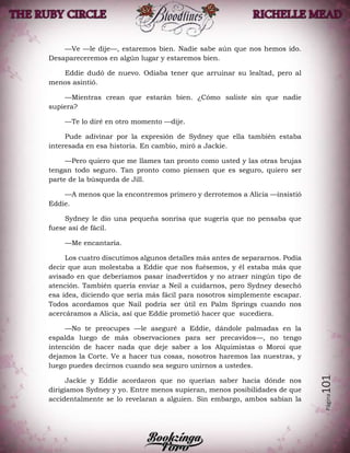 Página101
—Ve —le dije—, estaremos bien. Nadie sabe aún que nos hemos ido.
Desapareceremos en algún lugar y estaremos bien.
Eddie dudó de nuevo. Odiaba tener que arruinar su lealtad, pero al
menos asintió.
—Mientras crean que estarán bien. ¿Cómo saliste sin que nadie
supiera?
—Te lo diré en otro momento —dije.
Pude adivinar por la expresión de Sydney que ella también estaba
interesada en esa historia. En cambio, miró a Jackie.
—Pero quiero que me llames tan pronto como usted y las otras brujas
tengan todo seguro. Tan pronto como piensen que es seguro, quiero ser
parte de la búsqueda de Jill.
—A menos que la encontremos primero y derrotemos a Alicia —insistió
Eddie.
Sydney le dio una pequeña sonrisa que sugería que no pensaba que
fuese así de fácil.
—Me encantaría.
Los cuatro discutimos algunos detalles más antes de separarnos. Podía
decir que aun molestaba a Eddie que nos fuésemos, y él estaba más que
avisado en que deberíamos pasar inadvertidos y no atraer ningún tipo de
atención. También quería enviar a Neil a cuidarnos, pero Sydney desechó
esa idea, diciendo que sería más fácil para nosotros simplemente escapar.
Todos acordamos que Nail podría ser útil en Palm Springs cuando nos
acercáramos a Alicia, así que Eddie prometió hacer que sucediera.
—No te preocupes —le aseguré a Eddie, dándole palmadas en la
espalda luego de más observaciones para ser precavidos—, no tengo
intención de hacer nada que deje saber a los Alquimistas o Moroi que
dejamos la Corte. Ve a hacer tus cosas, nosotros haremos las nuestras, y
luego puedes decirnos cuando sea seguro unirnos a ustedes.
Jackie y Eddie acordaron que no querían saber hacia dónde nos
dirigíamos Sydney y yo. Entre menos supieran, menos posibilidades de que
accidentalmente se lo revelaran a alguien. Sin embargo, ambos sabían la
 