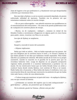 Página102
clase de lugares a los que podríamos ir, y finalmente tuve que despacharlos
y decirles que estaríamos bien.
Eso nos dejó a Sydney y a mí en nuestro automóvil alquilado, de pronto
enfrentado infinidad de opciones. También era la primera vez que
estaríamos realmente solos en mucho tiempo.
—Es un poco sobrecogedor —me admitió mientras nos quedábamos en
el estacionamiento del restaurante—. Es como si de pronto pudiéramos vivir
de cualquiera de nuestros planes de escape.
—Bueno, no de cualquiera —indiqué—, estamos en mitad de los
Estados Unidos y necesitamos refugiarnos en alguna parte en cinco horas
para poder, mmm, reunirme con Nina en un sueño.
Los ojos de Sydney se ampliaron.
—¿Qué?
Suspiré y encendí el motor del automóvil.
—Déjame explicarme.
Sabía que todo se sabría… Solo no había esperado que tan pronto. Así
que nos dirigimos por la carretera hacia el norte, y le resumí a Sydney lo
que había pasado en los días que habíamos estado separados. Nina había
sido fiel a su palabra de cubrirme. Me había sacado de la Corte en su propio
automóvil, usando la coacción en el guardia de la puerta para que no
recordara haberme visto. Luego de dejarme en un pequeño aeropuerto
regional, había prometido ir a nuestras habitaciones y quedarse con mi
mamá. En las veinticuatro horas que me había llevado tomar un avión y
conducir hasta donde estaba Sydney, tuve noticias de Nina y mi mamá.
Nadie había ido a buscarme, y Nina había ido hasta el vestíbulo y tuvo una
conversación llena de coacción que convenció a la asistente de que me había
visto salir hacia y volver de una alimentación.
—Y ahora tengo que mantener mi parte del trato —le expliqué a Sydney,
una vez que resumí la historia.
—¿Utilizando un montón del espíritu que la está enloqueciendo? —
gritó Sydney—. ¡Adrian, me prometiste que lo dejarías!
No lo entiende, gruñó tia Tatiana. ¡Hiciste esto por ella!
 