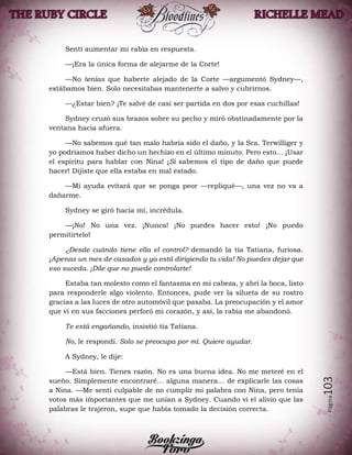 Página103
Sentí aumentar mi rabia en respuesta.
—¡Era la única forma de alejarme de la Corte!
—No tenías que haberte alejado de la Corte —argumentó Sydney—,
estábamos bien. Solo necesitabas mantenerte a salvo y cubrirnos.
—¿Estar bien? ¡Te salvé de casi ser partida en dos por esas cuchillas!
Sydney cruzó sus brazos sobre su pecho y miró obstinadamente por la
ventana hacia afuera.
—No sabemos qué tan malo habría sido el daño, y la Sra. Terwilliger y
yo podríamos haber dicho un hechizo en el último minuto. Pero esto… ¡Usar
el espíritu para hablar con Nina! ¡Si sabemos el tipo de daño que puede
hacer! Dijiste que ella estaba en mal estado.
—Mi ayuda evitará que se ponga peor —repliqué—, una vez no va a
dañarme.
Sydney se giró hacia mí, incrédula.
—¡No! No una vez. ¡Nunca! ¡No puedes hacer esto! ¡No puedo
permitírtelo!
¿Desde cuándo tiene ella el control? demandó la tía Tatiana, furiosa.
¡Apenas un mes de casados y ya está dirigiendo tu vida! No puedes dejar que
eso suceda. ¡Dile que no puede controlarte!
Estaba tan molesto como el fantasma en mi cabeza, y abrí la boca, listo
para responderle algo violento. Entonces, pude ver la silueta de su rostro
gracias a las luces de otro automóvil que pasaba. La preocupación y el amor
que vi en sus facciones perforó mi corazón, y así, la rabia me abandonó.
Te está engañando, insistió tía Tatiana.
No, le respondí. Solo se preocupa por mí. Quiere ayudar.
A Sydney, le dije:
—Está bien. Tienes razón. No es una buena idea. No me meteré en el
sueño. Simplemente encontraré… alguna manera… de explicarle las cosas
a Nina. —Me sentí culpable de no cumplir mi palabra con Nina, pero tenía
votos más importantes que me unían a Sydney. Cuando vi el alivio que las
palabras le trajeron, supe que había tomado la decisión correcta.
 