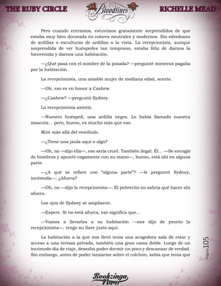 Página105
Pero cuando entramos, estuvimos gratamente sorprendidos de que
estaba muy bien decorada en colores neutrales y modernos. Sin edredones
de ardillas o esculturas de ardillas a la vista. La recepcionista, aunque
sorprendida de ver huéspedes tan temprano, estaba feliz de darnos la
bienvenida y darnos una habitación.
—¿Qué pasa con el nombre de la posada? —pregunté mientras pagaba
por la habitación.
La recepcionista, una amable mujer de mediana edad, sonrío.
—Oh, eso es en honor a Cashew.
—¿Cashew? —preguntó Sydney.
La recepcionista asintió.
—Nuestro huésped, una ardilla negra. Lo había llamado nuestra
mascota… pero, bueno, es mucho más que eso.
Miré más allá del vestíbulo.
—¿Tiene una jaula aquí o algo?
—Oh, no —dijo ella—, eso sería cruel. También ilegal. Él… —Se encogió
de hombros y apuntó vagamente con su mano—, bueno, está ahí en alguna
parte.
—¿A qué se refiere con “alguna parte”? —le preguntó Sydney,
incómoda—. ¿Afuera?
—Oh, no —dijo la recepcionista—. El pobrecito no sabría qué hacer ahí
afuera.
Los ojos de Sydney se ampliaron.
—Espere. Si no está afuera, eso significa que…
—Vamos a llevarlos a su habitación —nos dijo de pronto la
recepcionista—, tengo su llave justo aquí.
La habitación a la que nos llevó tenía una acogedora sala de estar y
acceso a una terraza privada, también una gran cama doble. Luego de un
incómodo día de viaje, deseaba poder dormir un poco y descansar de verdad.
Sin embargo, antes de poder lanzarme sobre el colchón, sabía que tenía que
 