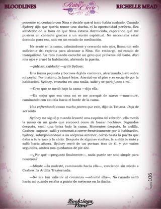 Página106
ponerme en contacto con Nina y decirle que el trato había acabado. Cuando
Sydney dijo que quería tomar una ducha, vi la oportunidad perfecta. Era
alrededor de la hora en que Nina estaría durmiendo, esperando que me
pusiera en contacto gracias a un sueño espíritual. No necesitaba estar
dormido para eso, solo en un estado de meditación.
Me senté en la cama, calmándome y cerrando mis ojos, llamando solo
suficiente del espíritu para alcanzar a Nina. Sin embargo, mi estado de
tranquilidad fue roto cuando escuché un grito que provenía del baño. Abrí
mis ojos y crucé la habitación, abriendo la puerta.
—¡Adrian, cuidado! —gritó Sydney.
Una forma pequeña y borrosa dejó la encimera, aterrizando justo sobre
mi pecho. Por instinto, lo lancé lejos. Aterrizó en el piso y se escurrió por la
habitación. Sydney, envuelta en una toalla, salió y se paró junto a mí.
—Creo que se metió bajo la cama —dijo ella.
—Es mejor que esa cosa no se me acerqué de nuevo —murmuré,
caminando con cautela hacia el borde de la cama.
Has enfrentando cosas mucho peores que esto, dijo tía Tatiana. Deja de
ser tonto.
Sydney me siguió y cuando levanté una esquina del edredón, ella movió
la mano en un gesto que reconocí como de lanzar hechizos. Segundos
después, sentí una brisa bajo la cama. Momentos después, la ardilla,
Cashew, supuse, salió y comenzó a correr frenéticamente por la habitación.
Sydney, sobreponiéndose a su sorpresa anterior, corrió hasta la puerta que
daba a la terraza y la abrió. Después de algunas vueltas, la ardilla lo notó y
salió hacia afuera. Sydney cerró de un portazo tras de él, y por varios
segundos, ambos nos quedamos de pie ahí.
—¿Por qué —preguntó finalmente—, nada puede ser solo simple para
nosotros?
—Mírate —la molesté, caminando hacia ella—, venciendo sin miedo a
Cashew, la Ardilla Trastornada.
—No era tan valiente al comienzo —admitió ella—. No cuando saltó
hacia mí cuando estaba a punto de meterme en la ducha.
 
