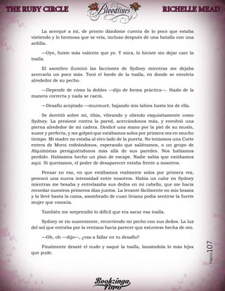 Página107
La acerqué a mí, de pronto dándome cuenta de lo poco que estaba
vistiendo y lo hermosa que se veía, incluso después de una batalla con una
ardilla.
—Oye, fuiste más valiente que yo. Y mira, lo hiciste sin dejar caer la
toalla.
El asombro iluminó las facciones de Sydney mientras me dejaba
acercarla un poco más. Tocó el borde de la toalla, en donde se envolvía
alrededor de su pecho.
—Depende de cómo la dobles —dijo de forma práctica—. Hazlo de la
manera correcta y nada se caerá.
—Desafío aceptado —murmuré, bajando mis labios hasta los de ella.
Se derritió sobre mí, tibia, vibrando y oliendo exquisitamente como
Sydney. La presioné contra la pared, acercándonos más, y envolvió una
pierna alrededor de mi cadera. Deslicé una mano por la piel de su muslo,
suave y perfecta, y me golpeó que estábamos solos por primera vez en mucho
tiempo. Mi madre no estaba al otro lado de la puerta. No teníamos una Corte
entera de Moroi rodeándonos, esperando que saliéramos, o un grupo de
Alquimistas persiguiéndonos más allá de sus paredes. Nos habíamos
perdido. Habíamos hecho un plan de escape. Nadie sabía que estábamos
aquí. Si queríamos, el poder de desaparecer estaba frente a nosotros.
Pensar en eso, en que estábamos realmente solos por primera vez,
provocó una nueva intensidad entre nosotros. Había un calor en Sydney
mientras me besaba y entrelazaba sus dedos en mi cabello, que me hacía
recordar nuestros primeros días juntos. La levanté fácilmente en mis brazos
y la llevé hasta la cama, asombrado de cuan liviana podía sentirse la fuerte
mujer que conocía.
También me sorprendió lo difícil que era sacar esa toalla.
Sydney se rio suavemente, recorriendo mi pecho con sus dedos. La luz
del sol que entraba por la ventana hacía parecer que estuviese hecha de oro.
—Oh, oh —dijo—, ¿vas a fallar en tu desafío?
Finalmente desaté el nudo y saqué la toalla, lanzándola lo más lejos
que pude.
 