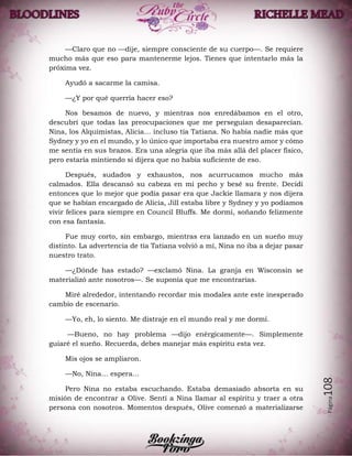 Página108
—Claro que no —dije, siempre consciente de su cuerpo—. Se requiere
mucho más que eso para mantenerme lejos. Tienes que intentarlo más la
próxima vez.
Ayudó a sacarme la camisa.
—¿Y por qué querría hacer eso?
Nos besamos de nuevo, y mientras nos enredábamos en el otro,
descubrí que todas las preocupaciones que me perseguían desaparecían.
Nina, los Alquimistas, Alicia… incluso tía Tatiana. No había nadie más que
Sydney y yo en el mundo, y lo único que importaba era nuestro amor y cómo
me sentía en sus brazos. Era una alegría que iba más allá del placer físico,
pero estaría mintiendo si dijera que no había suficiente de eso.
Después, sudados y exhaustos, nos acurrucamos mucho más
calmados. Ella descansó su cabeza en mi pecho y besé su frente. Decidí
entonces que lo mejor que podía pasar era que Jackie llamara y nos dijera
que se habían encargado de Alicia, Jill estaba libre y Sydney y yo podíamos
vivir felices para siempre en Council Bluffs. Me dormí, soñando felizmente
con esa fantasía.
Fue muy corto, sin embargo, mientras era lanzado en un sueño muy
distinto. La advertencia de tía Tatiana volvió a mí, Nina no iba a dejar pasar
nuestro trato.
—¿Dónde has estado? —exclamó Nina. La granja en Wisconsin se
materializó ante nosotros—. Se suponía que me encontrarías.
Miré alrededor, intentando recordar mis modales ante este inesperado
cambio de escenario.
—Yo, eh, lo siento. Me distraje en el mundo real y me dormí.
—Bueno, no hay problema —dijo enérgicamente—. Simplemente
guiaré el sueño. Recuerda, debes manejar más espíritu esta vez.
Mis ojos se ampliaron.
—No, Nina… espera…
Pero Nina no estaba escuchando. Estaba demasiado absorta en su
misión de encontrar a Olive. Sentí a Nina llamar al espíritu y traer a otra
persona con nosotros. Momentos después, Olive comenzó a materializarse
 