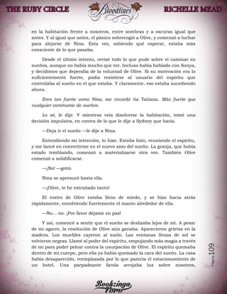 Página109
en la habitación frente a nosotros, entre sombras y a oscuras igual que
antes. Y al igual que antes, el pánico sobrecogió a Olive, y comenzó a luchar
para alejarse de Nina. Esta vez, sabiendo qué esperar, estaba más
consciente de lo que pasaba.
Desde el último intento, revisé todo lo que pude sobre el caminar en
sueños, aunque no había mucho que ver. Incluso había hablado con Sonya,
y decidimos que dependía de la voluntad de Olive. Si su motivación era lo
suficientemente fuerte, podía resistirse al usuario del espíritu que
controlaba al sueño en el que estaba. Y claramente, eso estaba sucediendo
ahora.
Eres tan fuerte como Nina, me recordó tía Tatiana. Más fuerte que
cualquier caminante de sueños.
Lo sé, le dije. Y mientras veía disolverse la habitación, tomé una
decisión impulsiva, en contra de lo que le dije a Sydney que haría.
—Deja ir el sueño —le dije a Nina.
Entendiendo mi intención, lo hizo. Estaba listo, reuniendo el espíritu,
y me lancé en convertirme en el nuevo amo del sueño. La granja, que había
estado temblando, comenzó a materializarse otra vez. También Olive
comenzó a solidificarse.
—¡No! —gritó.
Nina se apresuró hasta ella.
—¡Olive, te he extrañado tanto!
El rostro de Olive estaba lleno de miedo, y se hizo hacia atrás
rápidamente, envolviendo fuertemente el manto alrededor de ella.
—No… no. ¡Por favor déjame en paz!
Y así, comencé a sentir que el sueño se deslizaba lejos de mí. A pesar
de mi agarre, la resolución de Olive aún ganaba. Aparecieron grietas en la
madera. Los muebles cayeron al suelo. Las ventanas llenas de sol se
volvieron negras. Llamé al poder del espíritu, empujando más magia a través
de mí para poder pelear contra la usurpación de Olive. El espíritu quemaba
dentro de mi cuerpo, pero ella ya había quemado la cara del sueño. La casa
había desaparecido, reemplazada por lo que parecía el estacionamiento de
un hotel. Una parpadeante farola arrojaba luz sobre nosotros,
 
