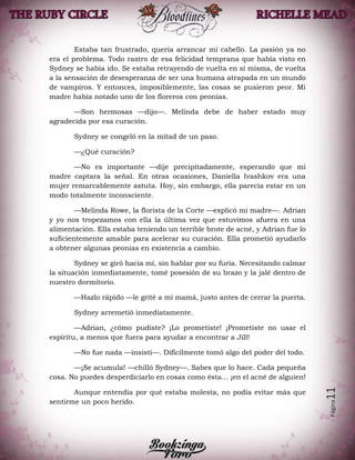 Página11
Estaba tan frustrado, quería arrancar mi cabello. La pasión ya no
era el problema. Todo rastro de esa felicidad temprana que había visto en
Sydney se había ido. Se estaba retrayendo de vuelta en sí misma, de vuelta
a la sensación de desesperanza de ser una humana atrapada en un mundo
de vampiros. Y entonces, imposiblemente, las cosas se pusieron peor. Mi
madre había notado uno de los floreros con peonias.
—Son hermosas —dijo—. Melinda debe de haber estado muy
agradecida por esa curación.
Sydney se congeló en la mitad de un paso.
—¿Qué curación?
—No es importante —dije precipitadamente, esperando que mi
madre captara la señal. En otras ocasiones, Daniella Ivashkov era una
mujer remarcablemente astuta. Hoy, sin embargo, ella parecía estar en un
modo totalmente inconsciente.
—Melinda Rowe, la florista de la Corte —explicó mi madre—. Adrian
y yo nos tropezamos con ella la última vez que estuvimos afuera en una
alimentación. Ella estaba teniendo un terrible brote de acné, y Adrian fue lo
suficientemente amable para acelerar su curación. Ella prometió ayudarlo
a obtener algunas peonias en existencia a cambio.
Sydney se giró hacia mí, sin hablar por su furia. Necesitando calmar
la situación inmediatamente, tomé posesión de su brazo y la jalé dentro de
nuestro dormitorio.
—Hazlo rápido —le grité a mi mamá, justo antes de cerrar la puerta.
Sydney arremetió inmediatamente.
—Adrian, ¿cómo pudiste? ¡Lo prometiste! ¡Prometiste no usar el
espíritu, a menos que fuera para ayudar a encontrar a Jill!
—No fue nada —insistí—. Difícilmente tomó algo del poder del todo.
—¡Se acumula! —chilló Sydney—. Sabes que lo hace. Cada pequeña
cosa. No puedes desperdiciarlo en cosas como ésta… ¡en el acné de alguien!
Aunque entendía por qué estaba molesta, no podía evitar más que
sentirme un poco herido.
 