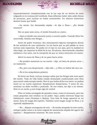 Página110
inquietantemente complementada con la luz roja de un letrero de neón
colgando en la ventana del vestíbulo. Esas deberían haber sido calles llenas
de personas, pero incluso no había automóviles. Un silencio misterioso
dominó hasta que hablé.
—Lo siento, fue demasiado rápida —le dije a Nina—. ¿En dónde
estamos?
Dio un paso más cerca, el miedo llenando su rostro.
—Aquí es donde nos atacaron junto a nuestro padre. Cuando Olive fue
convertida. Estaba este Strigoi…
Antes de poder terminar, dos amenazantes figuras emergieron detrás
de las sombras de una camioneta. La luz hacía que su piel pálida se viera
incluso más espantosa. No podía ver el rojo en sus ojos, pero la maldad en
ellos llegó, sin importar lo débil de la luz. Gruñeron, descubriendo colmillos
similares a los míos, con la excepción de que su única intención era matar.
Aferré la mano de Nina y di un paso hacia atrás.
—No pueden matarnos en un sueño —dije, mi boca de pronto seca—,
no realmente.
—No, pero nos despertarán —dijo ella—, y Olive se habrá ido otra vez.
—No si los aniquilamos primero.
El terror me llenó, incluso aunque sabía que los Strigoi solo eran parte
del sueño. Toda mi vida había estado demasiado condicionado ante ellos
para sentir nada excepto miedo. Pero lo que había dicho era cierto: no podías
morir en un sueño espiritual. Simplemente despertarías. Y antes de eso,
sentirías un dolor terrible y profundo. No son reales, me dije a mi mismo.
Esto es un sueño, y aun tengo algo de control.
Olive se había encargado de grandes cosas, como el escenario, pero las
cosas pequeñas aún estaban en mi poder. Aquí, podía convocar fuego tan
hábilmente como Christian o Sydney. Una bola de fuego apareció en mi
mano, llena de magia del espíritu. También sentí magia surgir en Nina, y la
reprendí rápidamente.
—No… déjame encargarme de esto. —Si estaba atrapado en este sueño,
siempre podía volver a la meta original de mantenerla alejada del agarre del
espíritu—. Simplemente asísteme. No uses mucho.
 