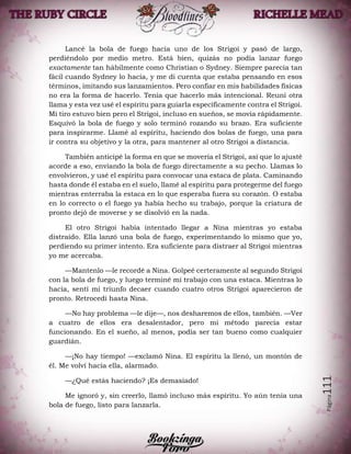 Página111
Lancé la bola de fuego hacia uno de los Strigoi y pasó de largo,
perdiéndolo por medio metro. Está bien, quizás no podía lanzar fuego
exactamente tan hábilmente como Christian o Sydney. Siempre parecía tan
fácil cuando Sydney lo hacía, y me di cuenta que estaba pensando en esos
términos, imitando sus lanzamientos. Pero confiar en mis habilidades físicas
no era la forma de hacerlo. Tenía que hacerlo más intencional. Reuní otra
llama y esta vez usé el espíritu para guiarla específicamente contra el Strigoi.
Mi tiro estuvo bien pero el Strigoi, incluso en sueños, se movía rápidamente.
Esquivó la bola de fuego y solo terminó rozando su brazo. Era suficiente
para inspirarme. Llamé al espíritu, haciendo dos bolas de fuego, una para
ir contra su objetivo y la otra, para mantener al otro Strigoi a distancia.
También anticipé la forma en que se movería el Strigoi, así que lo ajusté
acorde a eso, enviando la bola de fuego directamente a su pecho. Llamas lo
envolvieron, y usé el espíritu para convocar una estaca de plata. Caminando
hasta donde él estaba en el suelo, llamé al espíritu para protegerme del fuego
mientras enterraba la estaca en lo que esperaba fuera su corazón. O estaba
en lo correcto o el fuego ya había hecho su trabajo, porque la criatura de
pronto dejó de moverse y se disolvió en la nada.
El otro Strigoi había intentado llegar a Nina mientras yo estaba
distraído. Ella lanzó una bola de fuego, experimentando lo mismo que yo,
perdiendo su primer intento. Era suficiente para distraer al Strigoi mientras
yo me acercaba.
—Mantenlo —le recordé a Nina. Golpeé certeramente al segundo Strigoi
con la bola de fuego, y luego terminé mi trabajo con una estaca. Mientras lo
hacía, sentí mi triunfo decaer cuando cuatro otros Strigoi aparecieron de
pronto. Retrocedí hasta Nina.
—No hay problema —le dije—, nos desharemos de ellos, también. —Ver
a cuatro de ellos era desalentador, pero mi método parecía estar
funcionando. En el sueño, al menos, podía ser tan bueno como cualquier
guardián.
—¡No hay tiempo! —exclamó Nina. El espíritu la llenó, un montón de
él. Me volví hacia ella, alarmado.
—¿Qué estás haciendo? ¡Es demasiado!
Me ignoró y, sin creerlo, llamó incluso más espíritu. Yo aún tenía una
bola de fuego, listo para lanzarla.
 