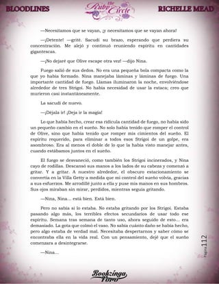 Página112
—Necesitamos que se vayan, ¡y necesitamos que se vayan ahora!
—¡Detente! —grité. Sacudí su brazo, esperando que perdiera su
concentración. Me alejó y continuó reuniendo espíritu en cantidades
gigantescas.
—¡No dejaré que Olive escape otra vez! —dijo Nina.
Fuego salió de sus dedos. No era una pequeña bola compacta como la
que yo había formado. Nina manejaba láminas y láminas de fuego. Una
importante cantidad de fuego. Llamas iluminaron la noche, envolviéndose
alrededor de tres Strigoi. No había necesidad de usar la estaca; creo que
murieron casi instantáneamente.
La sacudí de nuevo.
—¡Déjala ir! ¡Deja ir la magia!
Lo que había hecho, crear esa ridícula cantidad de fuego, no había sido
un pequeño cambio en el sueño. No solo había tenido que romper el control
de Olive, sino que había tenido que romper mis cimientos del sueño. El
espíritu requerido, para eliminar a todos esos Strigoi de un golpe, era
asombroso. Era al menos el doble de lo que la había visto manejar antes,
cuando estábamos juntos en el sueño.
El fuego se desvaneció, como también los Strigoi incinerados, y Nina
cayo de rodillas. Descansó sus manos a los lados de su cabeza y comenzó a
gritar. Y a gritar. A nuestro alrededor, el obscuro estacionamiento se
convertía en la Villa Getty a medida que mi control del sueño volvía, gracias
a sus esfuerzos. Me arrodillé junto a ella y puse mis manos en sus hombros.
Sus ojos miraban sin mirar, perdidos, mientras seguía gritando.
—Nina, Nina… está bien. Está bien.
Pero no sabía si lo estaba. No estaba gritando por los Strigoi. Estaba
pasando algo más, los terribles efectos secundarios de usar todo ese
espíritu. Semana tras semana de tanto uso, ahora seguido de esto… era
demasiado. La gota que colmó el vaso. No sabía cuánto daño se había hecho,
pero algo estaba de verdad mal. Necesitaba despertarnos y saber cómo se
encontraba ella en la vida real. Con un pensamiento, dejé que el sueño
comenzara a desintegrarse.
—Nina…
 