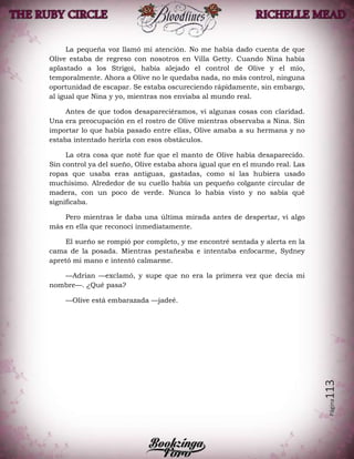 Página113
La pequeña voz llamó mi atención. No me había dado cuenta de que
Olive estaba de regreso con nosotros en Villa Getty. Cuando Nina había
aplastado a los Strigoi, había alejado el control de Olive y el mío,
temporalmente. Ahora a Olive no le quedaba nada, no más control, ninguna
oportunidad de escapar. Se estaba oscureciendo rápidamente, sin embargo,
al igual que Nina y yo, mientras nos enviaba al mundo real.
Antes de que todos desapareciéramos, vi algunas cosas con claridad.
Una era preocupación en el rostro de Olive mientras observaba a Nina. Sin
importar lo que había pasado entre ellas, Olive amaba a su hermana y no
estaba intentado herirla con esos obstáculos.
La otra cosa que noté fue que el manto de Olive había desaparecido.
Sin control ya del sueño, Olive estaba ahora igual que en el mundo real. Las
ropas que usaba eras antiguas, gastadas, como si las hubiera usado
muchísimo. Alrededor de su cuello había un pequeño colgante circular de
madera, con un poco de verde. Nunca lo había visto y no sabía qué
significaba.
Pero mientras le daba una última mirada antes de despertar, vi algo
más en ella que reconocí inmediatamente.
El sueño se rompió por completo, y me encontré sentada y alerta en la
cama de la posada. Mientras pestañeaba e intentaba enfocarme, Sydney
apretó mi mano e intentó calmarme.
—Adrian —exclamó, y supe que no era la primera vez que decía mi
nombre—. ¿Qué pasa?
—Olive está embarazada —jadeé.
 
