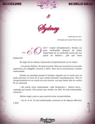 Página114
Traducido por Ale..
Corregido por Lizzie Wasserstein
live? —repetí estúpidamente. Estaba un
poco confundida después de haber
despertado de un profundo sueño por los
gritos de Adrian—. ¿De qué estás
hablando?
El negó con la cabeza, mostrando arrepentimiento en su rostro.
—Lo siento, Sydney. No quise hacerlo. Nina me encontró en un sueño
espiritual y fui obligado a buscar a Olive. Esta vez la encontramos. Estaba
embarazada.
Estaba tan perpleja porque él hubiera seguido con el sueño que no
pude procesar el resto de lo que estaba diciendo inmediatamente. Pero el
arrepentimiento en su rostro era tan sincero, creí que había sido en contra
de su voluntad.
—No puede estar embarazada —dije finalmente—. Quiero decir…
supongo que puede. Pero pensé que estaba con Neil. Si está embarazada,
entonces…
Adrian tragó y poco a poco parecía estar recuperándose.
—Lo sé, lo sé. Si está embarazada, entonces es de alguien diferente
a Neil.
—¿O
 