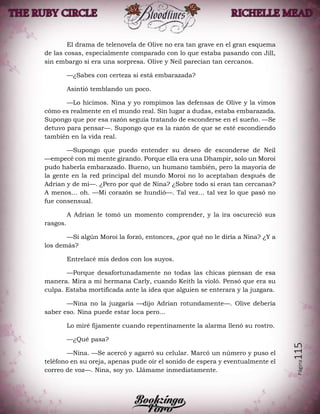 Página115
El drama de telenovela de Olive no era tan grave en el gran esquema
de las cosas, especialmente comparado con lo que estaba pasando con Jill,
sin embargo si era una sorpresa. Olive y Neil parecían tan cercanos.
—¿Sabes con certeza si está embarazada?
Asintió temblando un poco.
—Lo hicimos. Nina y yo rompimos las defensas de Olive y la vimos
cómo es realmente en el mundo real. Sin lugar a dudas, estaba embarazada.
Supongo que por esa razón seguía tratando de esconderse en el sueño. —Se
detuvo para pensar—. Supongo que es la razón de que se esté escondiendo
también en la vida real.
—Supongo que puedo entender su deseo de esconderse de Neil
—empecé con mi mente girando. Porque ella era una Dhampir, solo un Moroi
pudo haberla embarazado. Bueno, un humano también, pero la mayoría de
la gente en la red principal del mundo Moroi no lo aceptaban después de
Adrian y de mi—. ¿Pero por qué de Nina? ¿Sobre todo si eran tan cercanas?
A menos… oh. —Mi corazón se hundió—. Tal vez… tal vez lo que pasó no
fue consensual.
A Adrian le tomó un momento comprender, y la ira oscureció sus
rasgos.
—Si algún Moroi la forzó, entonces, ¿por qué no le diría a Nina? ¿Y a
los demás?
Entrelacé mis dedos con los suyos.
—Porque desafortunadamente no todas las chicas piensan de esa
manera. Mira a mi hermana Carly, cuando Keith la violó. Pensó que era su
culpa. Estaba mortificada ante la idea que alguien se enterara y la juzgara.
—Nina no la juzgaría —dijo Adrian rotundamente—. Olive debería
saber eso. Nina puede estar loca pero…
Lo miré fijamente cuando repentinamente la alarma llenó su rostro.
—¿Qué pasa?
—Nina. —Se acercó y agarró su celular. Marcó un número y puso el
teléfono en su oreja, apenas pude oír el sonido de espera y eventualmente el
correo de voz—. Nina, soy yo. Llámame inmediatamente.
 