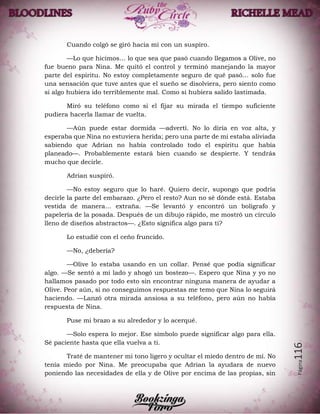 Página116
Cuando colgó se giró hacia mí con un suspiro.
—Lo que hicimos… lo que sea que pasó cuando llegamos a Olive, no
fue bueno para Nina. Me quitó el control y terminó manejando la mayor
parte del espíritu. No estoy completamente seguro de qué pasó… solo fue
una sensación que tuve antes que el sueño se disolviera, pero siento como
si algo hubiera ido terriblemente mal. Como si hubiera salido lastimada.
Miró su teléfono como si el fijar su mirada el tiempo suficiente
pudiera hacerla llamar de vuelta.
—Aún puede estar dormida —advertí. No lo diría en voz alta, y
esperaba que Nina no estuviera herida; pero una parte de mi estaba aliviada
sabiendo que Adrian no había controlado todo el espíritu que había
planeado—. Probablemente estará bien cuando se despierte. Y tendrás
mucho que decirle.
Adrian suspiró.
—No estoy seguro que lo haré. Quiero decir, supongo que podría
decirle la parte del embarazo. ¿Pero el resto? Aun no sé dónde está. Estaba
vestida de manera… extraña. —Se levantó y encontró un bolígrafo y
papelería de la posada. Después de un dibujo rápido, me mostró un círculo
lleno de diseños abstractos—. ¿Esto significa algo para ti?
Lo estudié con el ceño fruncido.
—No, ¿debería?
—Olive lo estaba usando en un collar. Pensé que podía significar
algo. —Se sentó a mi lado y ahogó un bostezo—. Espero que Nina y yo no
hallamos pasado por todo esto sin encontrar ninguna manera de ayudar a
Olive. Peor aún, si no conseguimos respuestas me temo que Nina lo seguirá
haciendo. —Lanzó otra mirada ansiosa a su teléfono, pero aún no había
respuesta de Nina.
Puse mi brazo a su alrededor y lo acerqué.
—Solo espera lo mejor. Ese símbolo puede significar algo para ella.
Sé paciente hasta que ella vuelva a ti.
Traté de mantener mi tono ligero y ocultar el miedo dentro de mí. No
tenía miedo por Nina. Me preocupaba que Adrian la ayudara de nuevo
poniendo las necesidades de ella y de Olive por encima de las propias, sin
 