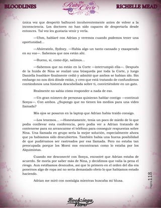 Página118
única vez que despertó balbuceó incoherentemente antes de volver a la
inconsciencia. Los doctores no han sido capaces de despertarla desde
entonces. Tal vez les gustaría venir y verla.
—Uhm, hablaré con Adrian y veremos cuando podemos tener una
oportunidad…
—Ahórratelo, Sydney. —Había algo un tanto cansado y exasperado
en su voz—. Sabemos que nos están ahí.
—Bueno, si, como dije, salimos…
—Sabemos que no están en la Corte —interrumpió ella—. Después
de la huida de Nina se realizó una búsqueda por toda la Corte, y luego
Daniella Ivashkov finalmente cedió y admitió que ambos se habían ido. Sin
embargo no nos dirá dónde están, y creo que está tratando de confundirnos
contándonos una historia descabellada sobre ti, convirtiéndote en un gato.
Realmente no sabía cómo responder a nada de eso.
—Un gran número de personas quisieran hablar contigo —continuó
Sonya—. Con ambos. ¿Supongo que no tienen los medios para una video
llamada?
Mis ojos se posaron en la laptop que Adrian había traído consigo.
—Los tenemos… —Honestamente, tenía un poco de miedo de lo que
podía conllevar esta conferencia, pero podía ver a Adrian tratando de
contenerse para no arrancarme el teléfono para conseguir respuestas sobre
Nina. Una llamada en grupo sería la mejor solución, especialmente ahora
que ya habíamos sido descubiertos. También había una buena posibilidad
de que pudiéramos ser rastreados por esa llamada. Pero no estaba tan
preocupada porque los Moroi nos encontraran como lo estaba por los
Alquimistas.
Cuando me desconecté con Sonya, encontré que Adrian estaba de
acuerdo. Se moría por saber más de Nina, y decidimos que valía la pena el
riesgo. Aun estábamos desnudos, así que lo primero en el orden del día era
ponernos algo de ropa así no sería demasiado obvio lo que habíamos estado
haciendo.
Adrian me miró con nostalgia mientras buscaba mi blusa.
 