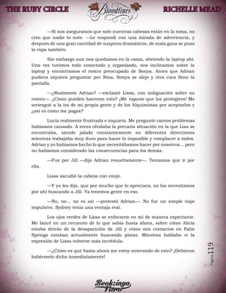 Página119
—Si nos aseguramos que solo nuestras cabezas están en la toma, no
creo que nadie lo note. —Le respondí con una mirada de advertencia, y
después de una gran cantidad de suspiros dramáticos, de mala gana se puso
la ropa también.
Sin embargo aun nos quedamos en la cama, abriendo la laptop ahí.
Una vez tuvimos todo conectado y organizado, nos inclinamos sobre la
laptop y encontramos el rostro preocupado de Sonya. Antes que Adrian
pudiera siquiera preguntar por Nina, Sonya se alejo y otra cara lleno la
pantalla.
—¿Realmente Adrian? —exclamó Lissa, con indignación sobre su
rostro—. ¿Cómo pueden hacerme esto? ¡Me rogaste que los protegiera! Me
arriesgué a la ira de mi propia gente y de los Alquimistas por aceptarlos y
¿así es como me pagas?
Lucia realmente frustrada e inquieta. Me pregunté cantos problemas
habíamos causado. A veces olvidaba la precaria situación en la que Lisa se
encontraba, siendo jalada constantemente en diferentes direcciones
mientras trabajaba muy duro para hacer lo imposible y complacer a todos.
Adrian y yo habíamos hecho lo que necesitábamos hacer por nosotros… pero
no habíamos considerado las consecuencias para los demás.
—Fue por Jill —dijo Adrian resueltamente—. Teníamos que ir por
ella.
Lissa sacudió la cabeza con enojo.
—Y yo les dije, que por mucho que lo apreciara, no los necesitamos
por ahí buscando a Jill. Ya tenemos gente en eso.
—No, no… no es así —protestó Adrian—. No fue un simple viaje
impulsivo. Sydney tenía una ventaja real.
Los ojos verdes de Lissa se enfocaron en mí de manera expectante.
Me lancé en un recuento de lo que sabía hasta ahora, sobre cómo Alicia
estaba detrás de la desaparición de Jill y cómo mis contactos en Palm
Springs estaban actualmente buscando pistas. Mientras hablaba vi la
expresión de Lissa volverse más incrédula.
—¿Cómo es que hasta ahora me estoy enterando de esto? ¡Debieron
habérmelo dicho inmediatamente!
 