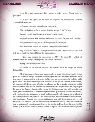 Página12
—Lo hice por nosotros. Por nuestro aniversario. Pensé que te
gustaría.
—Lo que me gustaría es que mi esposo se mantuviera cuerdo
—espetó de regreso.
—Bueno, estamos más allá de eso —dije.
Ella ni siquiera sabe la mitad de ello, remarcó tía Tatiana.
Sydney cruzó sus brazos y se sentó en la cama.
—¿Ves? Ahí vas. Haciendo una broma de todo. Esto es serio, Adrian.
—Y yo estoy siendo serio. Sé lo que puedo manejar.
Ella se encontró con mi mirada desapasionadamente.
—¿Lo sabes? Todavía creo que estarías mejor deteniendo el espíritu
del todo. Vuelve a tus píldoras. Es más seguro.
—¿Qué hay acerca de encontrar a Jill? —le recordé—. ¿Qué si
necesitamos mi magia del espíritu de vuelta para eso?
Syney miró alejó la mirada.
—Bueno, no ha sido de mucho uso hasta ahora. La magia de nadie
lo ha sido.
El último comentario era una condena para sí misma tanto como
para mí. Nuestra amiga Jill Mastrano Dragomir había sido secuestrada hace
un mes, y hasta ahora, nuestros esfuerzos para encontrarla habían sido
para nada. No había sido capaz de alcanzar a Jill en los sueños espirituales,
ni tampoco Sydney, una adepta estudiante de la brujería humana, había
sido capaz de localizarla usando los hechizos a su disposición. Lo mejor que
la magia de Sydney había sido capaz de decirnos era que Jill seguía con
vida, pero eso era todo. La creencia general era que donde sea que estuviera,
Jill estaba siendo drogada, lo cual podía esconder efectivamente a alguien
de la magia humana y Moroi. No nos detuvo a ambos de sentirnos inútiles,
sin embargo. Ambos nos preocupábamos por Jill inmensamente, y mi
relación con ella era particularmente intensa desde que yo había usado una
vez la magia del espíritu para traerla de vuelta del borde de la muerte. No
saber qué le había pasado ahora había arrojado una sombra sobre Sydney
 