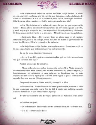 Página120
—No conocíamos todos los hechos entonces —dijo Adrian. A pesar
de su aparente confianza me di cuenta que también estaba dudando de
nuestras acciones—. Y aun no lo hacemos pero Jackie Terwilliger es buena.
Ella llegará a algo —vaciló—. ¿Quién sabe que nos hemos ido?
—Los Alquimistas no lo saben si eso es lo que les preocupa —dijo
Lissa—. Hasta ahora solo lo saben un puñado de personas aquí en la Corte,
y será mejor que se quede así. Los Alquimistas han dejado muy claro que
Sydney no nos será devuelta si la atrapan. —Me estremecí ante las palabras.
—Suficiente Liss. —De repente Rose se abrió paso en el cuadro,
retorciéndose junto a su amiga, como si Lissa no fuera la gobernante de
todos los Moroi—. Ellos lo entienden. Lo jodieron.
—No lo jodimos —dijo Adrian obstinadamente—. Encontrar a Jill es
lo más importante que podemos hacer en este momento.
La ira de Lissa disminuyó un poco.
—Lo es. Y también quiero encontrarla ¿Por qué no vinieron a mí una
vez que tuvieron esa caja?
Adrian se encogió de hombros.
—Ahora solo sabemos sobre la conexión entre Jill y Alicia, después
de atravesar todos esos obstáculos. En ese momento, no parecía seguro, y
honestamente no sabíamos si nos dejarías ir. Sentimos que lo más
importante era sacar a Sydney de la Corte para seguir la pista. El reunirme
con ella fue una idea de último momento.
Sorprendentemente, Lissa asintió y concedió la idea.
—Tienes razón. Probablemente hubiera querido más pruebas si todo
lo que tenían era una caja con la foto de Jill. Y nadie que hubiera enviado
hubiera entendido lo que descubriste, Sydney.
No era exactamente una disculpa, pero aun así Adrian la tomó como
tal.
—Gracias —dijo él.
—De todos modos debieron haberme contado después —advirtió ella.
—O a mí —interrumpió Rose.
 