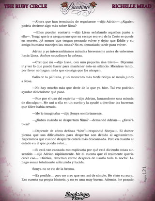 Página121
—Ahora que han terminado de regañarme —dijo Adrian— ¿Alguien
podría decirme algo más sobre Nina?
—Ellos pueden contarte —dijo Lissa señalando aquellos junto a
ella—. Tengo que ir a asegurarme que su escape secreto de la Corte se quede
en secreto. ¿A menos que tengan pensado volver y dejar que Eddie y su
amiga humana manejen las cosas? No es demasiado tarde para volver.
Adrian y yo intercambiamos miradas brevemente antes de volvernos
hacia Lissa. Ambos sacudimos la cabeza.
—Creí que no —dijo Lissa, con una pequeña risa triste—. Déjenme
ir y ver lo que puedo hacer para mantener esto en silencio. Mientras tanto,
por favor no hagan nada que consiga que los atrapen.
Salió de la pantalla, y un momento más tarde Sonya se movió junto
a Rose.
—No hay mucho más que decir de lo que ya hice. Tal vez podrían
ayudar diciéndome qué pasó.
—Fue por el uso del espíritu —dijo Adrian, lanzandome una mirada
de disculpa—. Me uní a ella en un sueño y la ayudé a derribar las barreras
que Olive había creado.
—Me lo imaginaba —dijo Sonya sombríamente.
—¿Sabes cuándo se despertará Nina? —demandó Adrian—. ¿Estará
bien?
—Depende de cómo definas “bien”—respondió Sonya—. El doctor
piensa que sus dificultades para despertar son debido al agotamiento.
Esperamos que cuando despierte estará más descansada. Pero en cuanto al
estado en el que pueda estar…
—Si está tan cansada eso explicaría por qué está diciendo cosas sin
sentido —dijo Adrian rápidamente. Me di cuenta que él realmente quería
creer eso—. Diablos, deberían verme después de usarlo toda la noche. La
hago sonar totalmente articulada y lucida.
Sonya no se rio de la broma.
—Es posible… pero no creo que sea así de simple. He visto su aura.
Eso cuenta su propia historia, y no es una muy buena. Además, he pasado
 