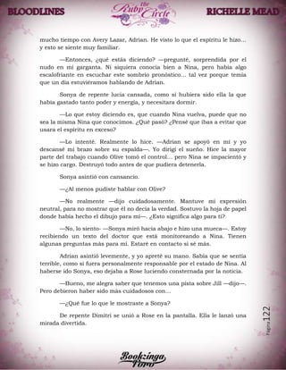 Página122
mucho tiempo con Avery Lazar, Adrian. He visto lo que el espíritu le hizo…
y esto se siente muy familiar.
—Entonces, ¿qué estás diciendo? —pregunté, sorprendida por el
nudo en mi garganta. Ni siquiera conocía bien a Nina, pero había algo
escalofriante en escuchar este sombrío pronóstico… tal vez porque temía
que un día estuviéramos hablando de Adrian.
Sonya de repente lucia cansada, como si hubiera sido ella la que
había gastado tanto poder y energía, y necesitara dormir.
—Lo que estoy diciendo es, que cuando Nina vuelva, puede que no
sea la misma Nina que conocimos. ¿Qué pasó? ¿Pensé que ibas a evitar que
usara el espíritu en exceso?
—Lo intenté. Realmente lo hice. —Adrian se apoyó en mí y yo
descansé mi brazo sobre su espalda—. Yo dirigí el sueño. Hice la mayor
parte del trabajo cuando Olive tomó el control… pero Nina se impacientó y
se hizo cargo. Destruyó todo antes de que pudiera detenerla.
Sonya asintió con cansancio.
—¿Al menos pudiste hablar con Olive?
—No realmente —dijo cuidadosamente. Mantuve mi expresión
neutral, para no mostrar que él no decía la verdad. Sostuvo la hoja de papel
donde había hecho el dibujo para mí—. ¿Esto significa algo para ti?
—No, lo siento- —Sonya miró hacia abajo e hizo una mueca—. Estoy
recibiendo un texto del doctor que está monitoreando a Nina. Tienen
algunas preguntas más para mí. Estaré en contacto si sé más.
Adrian asintió levemente, y yo apreté su mano. Sabía que se sentía
terrible, como si fuera personalmente responsable por el estado de Nina. Al
haberse ido Sonya, eso dejaba a Rose luciendo consternada por la noticia.
—Bueno, me alegra saber que tenemos una pista sobre Jill —dijo—.
Pero debieron haber sido más cuidadosos con…
—¿Qué fue lo que le mostraste a Sonya?
De repente Dimitri se unió a Rose en la pantalla. Ella le lanzó una
mirada divertida.
 