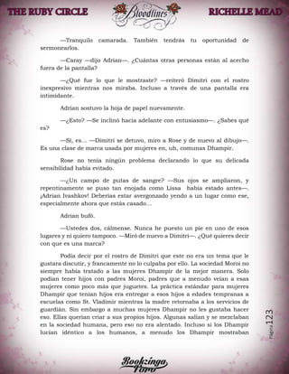 Página123
—Tranquilo camarada. También tendrás tu oportunidad de
sermonearlos.
—Caray —dijo Adrian—. ¿Cuántas otras personas están al acecho
fuera de la pantalla?
—¿Qué fue lo que le mostraste? —reiteró Dimitri con el rostro
inexpresivo mientras nos miraba. Incluso a través de una pantalla era
intimidante.
Adrian sostuvo la hoja de papel nuevamente.
—¿Esto? —Se inclinó hacia adelante con entusiasmo—. ¿Sabes qué
es?
—Sí, es… —Dimitri se detuvo, miro a Rose y de nuevo al dibujo—.
Es una clase de marca usada por mujeres en, uh, comunas Dhampir.
Rose no tenía ningún problema declarando lo que su delicada
sensibilidad había evitado.
—¿Un campo de putas de sangre? —Sus ojos se ampliaron, y
repentinamente se puso tan enojada como Lissa había estado antes—.
¡Adrian Ivashkov! Deberías estar avergonzado yendo a un lugar como ese,
especialmente ahora que estás casado…
Adrian bufó.
—Ustedes dos, cálmense. Nunca he puesto un pie en uno de esos
lugares y ni quiero tampoco. —Miró de nuevo a Dimitri—. ¿Qué quieres decir
con que es una marca?
Podía decir por el rostro de Dimitri que este no era un tema que le
gustara discutir, y francamente no lo culpaba por ello. La sociedad Moroi no
siempre había tratado a las mujeres Dhampir de la mejor manera. Solo
podían tener hijos con padres Moroi, padres que a menudo veían a esas
mujeres como poco más que juguetes. La práctica estándar para mujeres
Dhampir que tenían hijos era entregar a esos hijos a edades tempranas a
escuelas como St. Vladimir mientras la madre retornaba a los servicios de
guardián. Sin embargo a muchas mujeres Dhampir no les gustaba hacer
eso. Ellas querían criar a sus propios hijos. Algunas salían y se mezclaban
en la sociedad humana, pero eso no era alentado. Incluso si los Dhampir
lucían idéntico a los humanos, a menudo los Dhampir mostraban
 