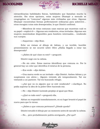 Página124
extraordinarias habilidades físicas, habilidades que llamaban mucho la
atención. Sin otras opciones, estas mujeres Dhampir a menudo se
congregaban en “comunas” algunas más civilizadas que otras. Algunas
Dhampir encontraban formas perfectamente ordinarias para sobrevivir…
otras escogían rutas más desesperadas, lo que Dimitri confirmó.
—Miembros de estas comunas usan marcas que muestran cuál es
su papel —explicó él—. Algunas son residentes, otras invitadas. Algunas son
mujeres mostrándose disponibles para hombres interesados… vendiendo
sus cuerpos.
—Asqueroso —dijo Rose.
Eche un vistazo al dibujo de Adrian, y un terrible, horrible
presentimiento se me ocurrió sobre Olive ¿Había llegado a estar tan
desesperada?
—¿Sabes de qué clase es este? —pregunté.
Dimitri negó con la cabeza.
—No sin color. Estas marcas identifican que comuna es. Por lo
general hay un color que identifica el estatus de la persona.
—Era verde —dijo Adrian.
—Una marca verde es un invitado —dijo Dimitri. Ambos Adrian y yo
suspiramos con alivio—. Alguien viviendo ahí temporalmente. Tal vez
visitando a un pariente. Tal vez buscando refugio.
—¿Así que no es alguien que se esté vendiendo? —clarifiqué. No
podía soportar la idea de la pobre Olive haciendo eso.
—No —dijo Dimitri luciendo perplejo al igual que Rose.
—¿Qué es todo esto? —preguntó ella.
Adrian no respondió inmediatamente, en su lugar levantó el papel de
nuevo para que lo vieran.
—¿Sabes a que comuna pertenece? ¿Dónde queda?
Dimitri estudió el dibujo por un momento antes de sacudir la cabeza.
—No… pero probablemente podría averiguarlo. ¿Por qué?
 