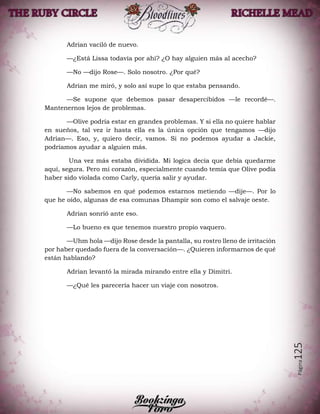Página125
Adrian vaciló de nuevo.
—¿Está Lissa todavía por ahí? ¿O hay alguien más al acecho?
—No —dijo Rose—. Solo nosotro. ¿Por qué?
Adrian me miró, y solo así supe lo que estaba pensando.
—Se supone que debemos pasar desapercibidos —le recordé—.
Mantenernos lejos de problemas.
—Olive podría estar en grandes problemas. Y si ella no quiere hablar
en sueños, tal vez ir hasta ella es la única opción que tengamos —dijo
Adrian—. Eso, y, quiero decir, vamos. Si no podemos ayudar a Jackie,
podríamos ayudar a alguien más.
Una vez más estaba dividida. Mi logica decía que debía quedarme
aquí, segura. Pero mi corazón, especialmente cuando temía que Olive podía
haber sido violada como Carly, quería salir y ayudar.
—No sabemos en qué podemos estarnos metiendo —dije—. Por lo
que he oído, algunas de esa comunas Dhampir son como el salvaje oeste.
Adrian sonrió ante eso.
—Lo bueno es que tenemos nuestro propio vaquero.
—Uhm hola —dijo Rose desde la pantalla, su rostro lleno de irritación
por haber quedado fuera de la conversación—. ¿Quieren informarnos de qué
están hablando?
Adrian levantó la mirada mirando entre ella y Dimitri.
—¿Qué les parecería hacer un viaje con nosotros.
 