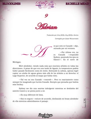 Página126
Traducido por Aria (SOS), Gry (SOS) e Itorres
Corregido por Lizzie Wasserstein
sí que esto es Canadá —dije,
mirando por mi ventana.
—Por última vez, no
es Canadá —respondió
Sydney, poniendo los ojos en
blanco—. Es el norte de
Michigan.
Miré alrededor, viendo nada más que enormes árboles en todas las
direcciones. A pesar de que era una tarde de Agosto, la temperatura podría
haber pasado fácilmente como de otoño. Estirando la cabeza, apenas logré
captar un atisbo de aguas grises más allá de los árboles a mi derecha: el
Lago Superior, de acuerdo al mapa que había visto.
—Tal vez no sea Canadá —concedí—. Pero es exactamente como
siempre he imaginado que luciría Canadá. Excepto que pensaba que habría
más hockey.
Sydney me dio una sonrisa indulgente mientras se deslizaba del
asiento trasero y se ponía junto a mí.
—Es muy diferente de Iowa.
—Eso es seguro —estuve de acuerdo, deslizando mi brazo alrededor
de ella mientras admirábamos el paisaje.
—A
 