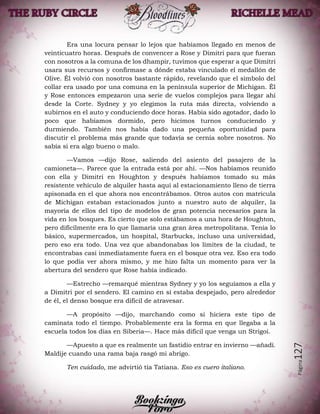 Página127
Era una locura pensar lo lejos que habíamos llegado en menos de
veinticuatro horas. Después de convencer a Rose y Dimitri para que fueran
con nosotros a la comuna de los dhampir, tuvimos que esperar a que Dimitri
usara sus recursos y confirmase a dónde estaba vinculado el medallón de
Olive. Él volvió con nosotros bastante rápido, revelando que el símbolo del
collar era usado por una comuna en la península superior de Michigan. Él
y Rose entonces empezaron una serie de vuelos complejos para llegar ahí
desde la Corte. Sydney y yo elegimos la ruta más directa, volviendo a
subirnos en el auto y conduciendo doce horas. Había sido agotador, dado lo
poco que habíamos dormido, pero hicimos turnos conduciendo y
durmiendo. También nos había dado una pequeña oportunidad para
discutir el problema más grande que todavía se cernía sobre nosotros. No
sabía si era algo bueno o malo.
—Vamos —dijo Rose, saliendo del asiento del pasajero de la
camioneta—. Parece que la entrada está por ahí. —Nos habíamos reunido
con ella y Dimitri en Houghton y después habíamos tomado su más
resistente vehículo de alquiler hasta aquí al estacionamiento lleno de tierra
apisonada en el que ahora nos encontrábamos. Otros autos con matrícula
de Michigan estaban estacionados junto a nuestro auto de alquiler, la
mayoría de ellos del tipo de modelos de gran potencia necesarios para la
vida en los bosques. Es cierto que solo estábamos a una hora de Houghton,
pero difícilmente era lo que llamaría una gran área metropolitana. Tenía lo
básico, supermercados, un hospital, Starbucks, incluso una universidad,
pero eso era todo. Una vez que abandonabas los límites de la ciudad, te
encontrabas casi inmediatamente fuera en el bosque otra vez. Eso era todo
lo que podía ver ahora mismo, y me hizo falta un momento para ver la
abertura del sendero que Rose había indicado.
—Estrecho —remarqué mientras Sydney y yo los seguíamos a ella y
a Dimitri por el sendero. El camino en sí estaba despejado, pero alrededor
de él, el denso bosque era difícil de atravesar.
—A propósito —dijo, marchando como si hiciera este tipo de
caminata todo el tiempo. Probablemente era la forma en que llegaba a la
escuela todos los días en Siberia—. Hace más difícil que venga un Strigoi.
—Apuesto a que es realmente un fastidio entrar en invierno —añadí.
Maldije cuando una rama baja rasgó mi abrigo.
Ten cuidado, me advirtió tía Tatiana. Eso es cuero italiano.
 
