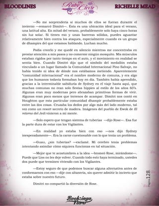Página128
—No me sorprendería si muchos de ellos se fueran durante el
invierno —remarcó Dimitri—. Esta es una ubicación ideal para el verano,
una latitud alta. En mitad del verano, probablemente solo haya cinco horas
sin luz solar. Si tienes eso y unas barreras sólidas, puedes aguantar
relativamente bien contra los ataques, especialmente cuando es un grupo
de dhampirs del que estamos hablando. Luchan mucho.
Podía creerlo y me quedé en silencio mientras me concentraba en
prestar atención a mis pasos y no comerme ningún mosquito. Mis músculos
estaban rígidos por tanto tiempo en el auto, y el movimiento en realidad se
sentía bien. Cuando Dimitri dijo que el símbolo del medallón estaba
vinculado a un lugar llamado la Comunidad Internacional Pino Salvaje, no
había tenido ni idea de dónde nos estábamos metiendo. Aparentemente
“comunidad internacional” era el nombre moderno de comuna, y era algo
que los humanos todavía formaban hoy en día. También había aprendido,
gracias a la interminable sabiduría de Sydney en el viaje hasta aquí, que
muchas comunas no eran solo fiestas hippies al estilo de los años 60’s.
Algunas eran muy modernas pero abrazaban primitivas formas de vivir.
Algunas eran poco menos que terrenos de acampar. Dimitri nos contó en
Houghton que esta particular comunidad dhampir probablemente estaba
entre las dos cosas. Cruzaba los dedos por algo más del lado moderno, tal
vez como un resort secreto de madera. Imágenes del pueblo de Ewok de El
retorno del Jedi vinieron a mi mente.
—Solo espero que tengan sistema de tuberías —dijo Rose—. Esa fue
la parte dura de estar con los Vigilantes.
—En realidad yo estaba bien con eso —nos dijo Sydney
inesperadamente—. Era la carne cuestionable con lo que tenía un problema.
—Guau, ¿sin tuberías? —exclamé. Mi cerebro tenía problemas
intentando asimilar cómo siquiera funcionas en tal situación.
—Mejor que te acostumbres a la idea —bromeó Rose, mirándome—.
Puede que Liss no les deje volver. Cuando todo esto haya terminado, ustedes
dos puede que terminen viviendo con los Vigilantes.
—Estoy seguro de que podemos buscar alguna alternativa antes de
conformarnos con eso —dije con altanería, sin querer admitir lo incierto que
estaba sobre nuestro futuro.
Dimitri no compartió la diversión de Rose.
 
